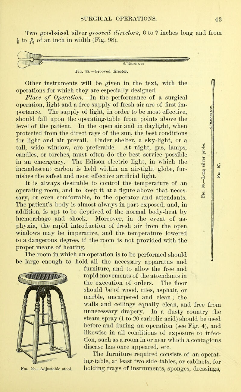 Two good-sized silver grooved directors, 6 to 7 inches long and from I to of an inch in width (Fig. 98). 6.TIE.MANN & L'O Fio. 98.—Grooved director. Other instruments will be given in the text, with the operations for which they are especially designed. Place of Operation.—In the performance of a surgical operation, light and a free supply of fresh air are of first im- portance. The supply of light, in order to be most effective, should fall npon the operating-table from points above the level of the patient. In the open air and in daylight, when protected from the direct rays of the sun, the best conditions for light and air prevail. Under shelter, a sky-light, or a tall, wide window, are preferable. At night, gas, lamps, -§ candles, or torches, must often do the best service possible ^ in an emergency. The Edison electric light, in which the | incandescent carbon is held within an air-tight globe, fur- nishes the safest and most effective artificial light. j It is always desirable to control the temperature of an i operating-room, and to keep it at a figure above that neces- ^ sary, or even comfortable, to the operator and attendants. ^ The patient's body is almost always in part exposed, and, in addition, is apt to be deprived of the normal body-heat by haemorrhage and shock. Moreover, in the event of as- phyxia, the rapid introduction of fresh air from the open windows may be imperative, and the temperature lowered to a dangerous degree, if the room is not provided with the proper means of heating. The room in which, an operation is to be performed should be large enough to hold all the necessary apparatus and furniture, and to allow the free and rapid movements of the attendants in the execution of orders. The floor should be of wood, tiles, asphalt, or marble, uncarpeted and clean; the walls and ceilings equally clean, and free from unnecessary drajiery. In a dusty country the steam-spray (1 to 20 carbolic acid) should be used before and during an operation (see Fig, 4), and likewise in all conditions of exposure to infec- tion, such as a room in or near which a contagious disease has once appeared, etc. The furniture required consists of an operat- ing-table, at least two side-tables, or cabinets, for Fig. 99.—Adjustable stool. holding trays of instruments, sponges, dressings,