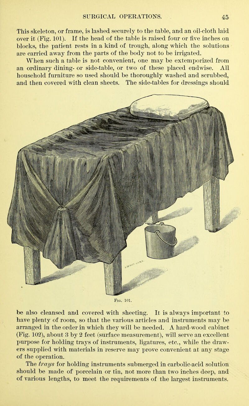 This skeleton, or frame, is lashed securely to the table, and an oil-cloth laid over it (Fig. 101). If the head of the table is raised four or five inches on blocks, the patient rests in a kind of trough, along which the solutions are carried away from the parts of the body not to be irrigated. When such a table is not convenient, one may be extemporized from an ordinary dining- or side-table, or two of these placed endwise. All household furniture so used should be thoroughly washed and scrubbed, and then covered with clean sheets. The side-tables for dressings should Fig. 101. be also cleansed and covered with sheeting. It is always important to have plenty of room, so that the various articles and instruments may be arranged in the order in which they will be needed. A hard-wood cabinet (Fig. 102), about 3 by 2 feet (surface measurement), will serve an excellent purpose for holding trays of instruments, ligatures, etc., while the draw- ers supplied with materials in reserve may prove convenient at any stage of the operation. The trays for holding instruments submerged in carbolic-acid solution should be made of porcelain or tin, not more than two inches deep, and of various lengths, to meet the requirements of the largest instruments.