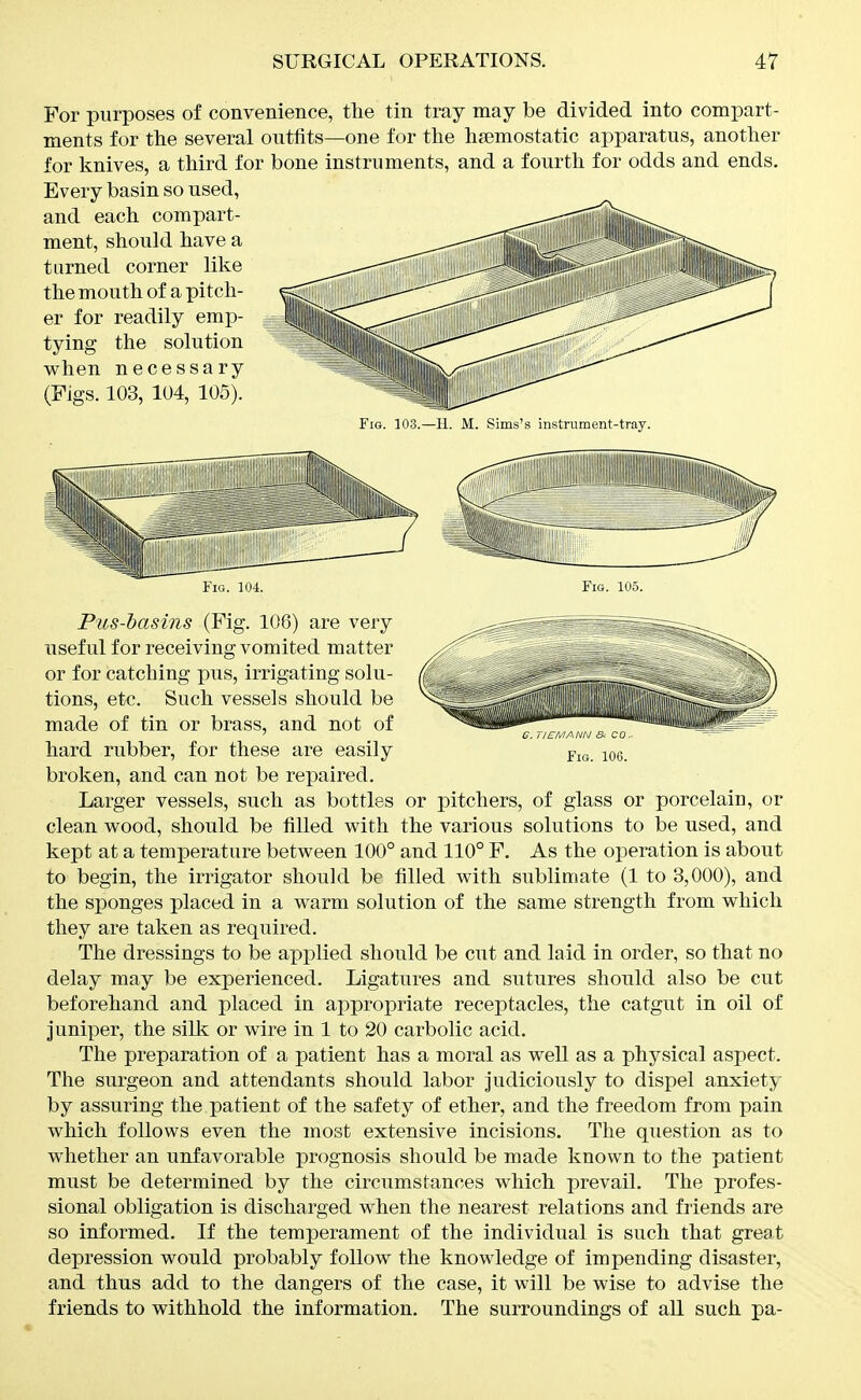 For purposes of convenience, the tin tray may be divided into compart- ments for the several outfits—one for the hemostatic apparatus, another for knives, a third for bone instruments, and a fourth for odds and ends. Every basin so used, and each compart- ment, should have a turned corner like the mouth of a pitch- er for readily emp- tying the solution when necessary (Figs. 103, 104, 105). Fig. 103.—H. M. Sims's instrument-tray. ti em ann & co. Fig. 106. Fig. 104. Fig. 105. Pus-l)asins (Fig. 106) are very useful for receiving vomited matter or for catching pus, irrigating solu- tions, etc. Such vessels should be made of tin or brass, and not of hard rubber, for these are easily broken, and can not be repaired. Larger vessels, such as bottles or pitchers, of glass or porcelain, or clean wood, should be filled with the various solutions to be used, and kept at a temperature between 100° and 110° F, As the operation is about to begin, the irrigator should be filled with sublimate (1 to 3,000), and the sponges placed in a warm solution of the same strength from which they are taken as required. The dressings to be applied should be cut and laid in order, so that no delay may be experienced. Ligatures and sutures should also be cut beforehand and placed in appropriate receptacles, the catgut in oil of Juniper, the silk or wire in 1 to 20 carbolic acid. The preparation of a patient has a moral as well as a physical aspect. The surgeon and attendants should labor judiciously to dispel anxiety- by assuring the patient of the safety of ether, and the freedom from pain which follows even the most extensive incisions. The question as to whether an unfavorable prognosis should be made known to the patient must be determined by the circumstances which prevail. The profes- sional obligation is discharged when the nearest relations and friends are so informed. If the temperament of the individual is such that great depression would probably follow the knowledge of impending disaster, and thus add to the dangers of the case, it will be wise to advise the friends to withhold the information. The surroundings of all such pa-