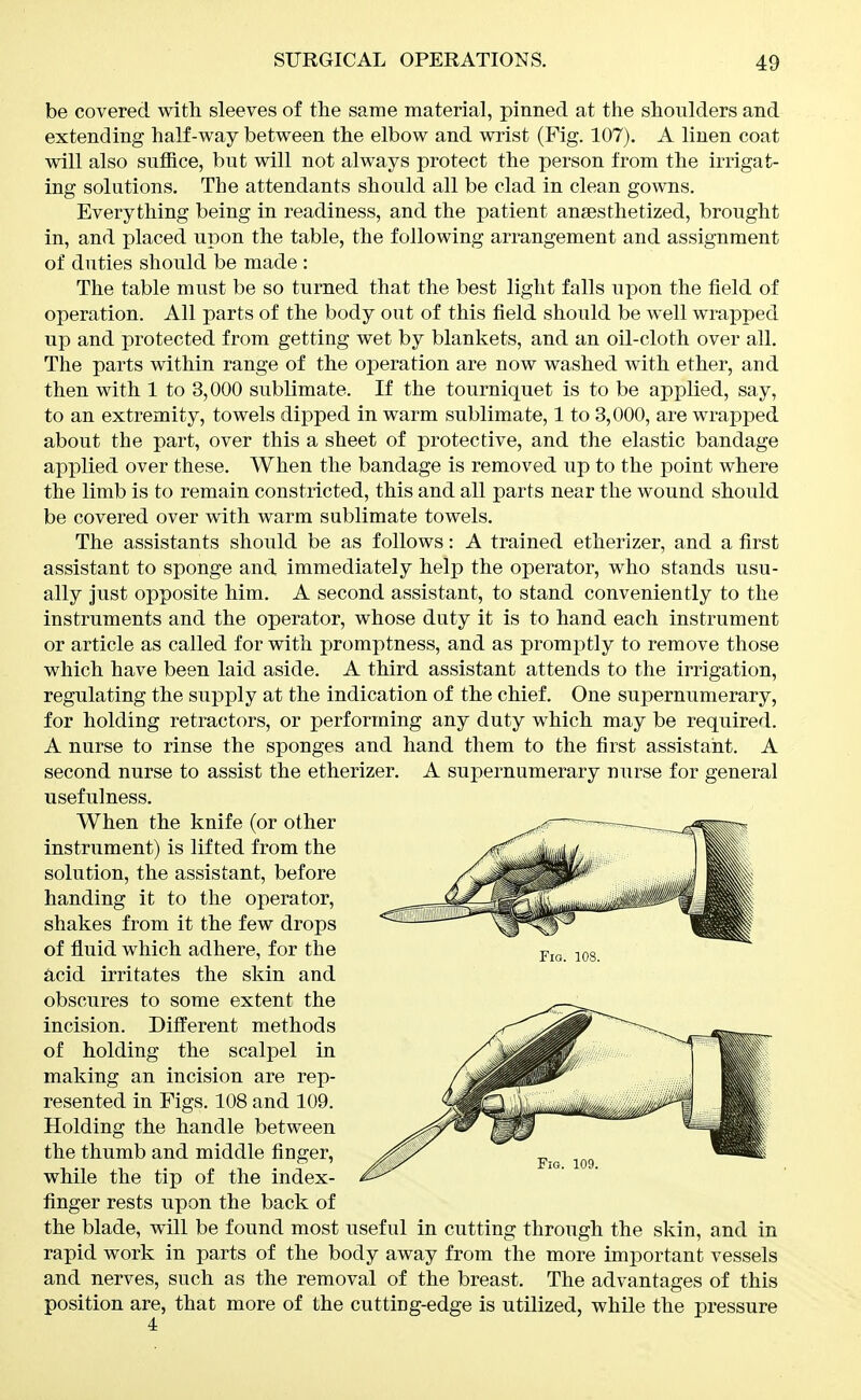 be covered with sleeves of the same material, pinned at the shoulders and extending half-way between the elbow and wrist (Fig. 107). A linen coat will also suffice, but will not always protect the person from the irrigat- ing solutions. The attendants should all be clad in clean gowns. Everything being in readiness, and the patient anaesthetized, brought in, and placed upon the table, the following arrangement and assignment of duties should be made : The table must be so turned that the best light falls upon the field of operation. All parts of the body out of this field should be w^ell wrapped up and protected from getting wet by blankets, and an oil-cloth over all. The parts within range of the operation are now washed with ether, and then with 1 to 3,000 sublimate. If the tourniquet is to be applied, say, to an extremity, towels dipped in warm sublimate, 1 to 3,000, are wrapped about the part, over this a sheet of protective, and the elastic bandage applied over these. When the bandage is removed up to the point where the limb is to remain constricted, this and all parts near the wound should be covered over with warm sublimate towels. The assistants should be as follows: A trained etherizer, and a first assistant to sponge and immediately help the operator, who stands usu- ally just opposite him. A second assistant, to stand conveniently to the instruments and the operator, whose duty it is to hand each instrument or article as called for with promptness, and as promptly to remove those which have been laid aside. A third assistant attends to the irrigation, regulating the supply at the indication of the chief. One supernumerary, for holding retractors, or performing any duty which may be required. A nurse to rinse the sponges and hand them to the first assistant. A second nurse to assist the etherizer. A supernumerary nurse for general usefulness. When the knife (or other instrument) is lifted from the solution, the assistant, before handing it to the operator, shakes from it the few drops of fluid which adhere, for the acid irritates the skin and obscures to some extent the incision. Difi'erent methods of holding the scalpel in making an incision are rep- resented in Figs. 108 and 109. Holding the handle between the thumb and middle finger, while the tip of the index- finger rests upon the back of the blade, will be found most useful in cutting through the skin, and in rapid work in parts of the body away from the more important vessels and nerves, such as the removal of the breast. The advantages of this position are, that more of the cutting-edge is utilized, while the pressure 4