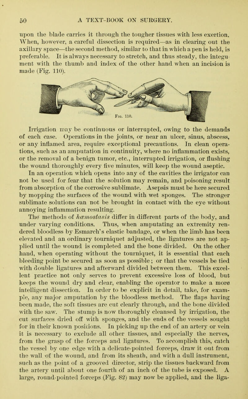 upon tlie blade carries it throngli the tougher tissues with less exertion. When, however, a careful dissection is required—as in clearing out the axillary space—the second method, similar to that in which a pen is held, is preferable. It is always necessary to stretch, and thus steady, the integu- ment with the thumb and index of the other hand when an incision is made (Fig. 110). Irrigation may be continuous or interrujDted, owing to the demands of each case. Operations in the joints, or near an ulcer, sinus, abscess, or any inflamed area, require exceptional precautions. In clean opera- tions, such as an amputation in continuity, where no inflammation exists, or the removal of a benign tumor, etc., interrupted irrigation, or flushing the wound thoroughly every five minutes, will keep the wound aseptic. In an operation which opens into any of the cavities the irrigator can not be used for fear that the solution may remain, and poisoning result from absorption of the corrosive sublimate. Asepsis must be here secured by mopping the surfaces of the wound with wet sponges. The stronger sublimate solutions can not be brought in contact with the eye without annoying inflammation resulting. The methods of hcemostasis differ in different parts of the body, and under varying conditions. Thus, when amputating an extremity ren- dered bloodless by Esmarch's elastic bandage, or when the limb has been elevated and an ordinary tourniquet adjusted, the ligatures are not ap- plied until the wound is completed and the bone divided. On the other hand, when operating without the tourniquet, it is essential that each bleeding point be secured as soon as possible ; or that the vessels be tied with double ligatures and afterward divided between them. This excel- lent practice not only serves to prevent excessive loss of blood, but keeps the wound dry and clear, enabling the operator to make a more intelligent dissection. In order to be explicit in detail, take, for exam- ple, any major amputation by the bloodless method. The flaps having been made, the soft tissues are cut clearly through, and the bone divided with the saw. The stump is now thoroughly cleansed by irrigation, the cut surfaces dried olf with sponges, and the ends of the vessels sought for in their known positions. In picking up the end of an artery or vein it is necessary to exclude all other tissues, and especially the nerves, from the grasp of the forceps and ligatures. To accomplish this, catch the vessel by one edge with a delicate-pointed forceps, draw it out from the wall of the wound, and from its sheath, and with a dull instrument, such as the point of a grooved director, strip the tissues backward from the artery until about one fourth of an inch of the tube is exposed. A large, round-pointed forceps (Fig. 82) may now be applied, and the liga-