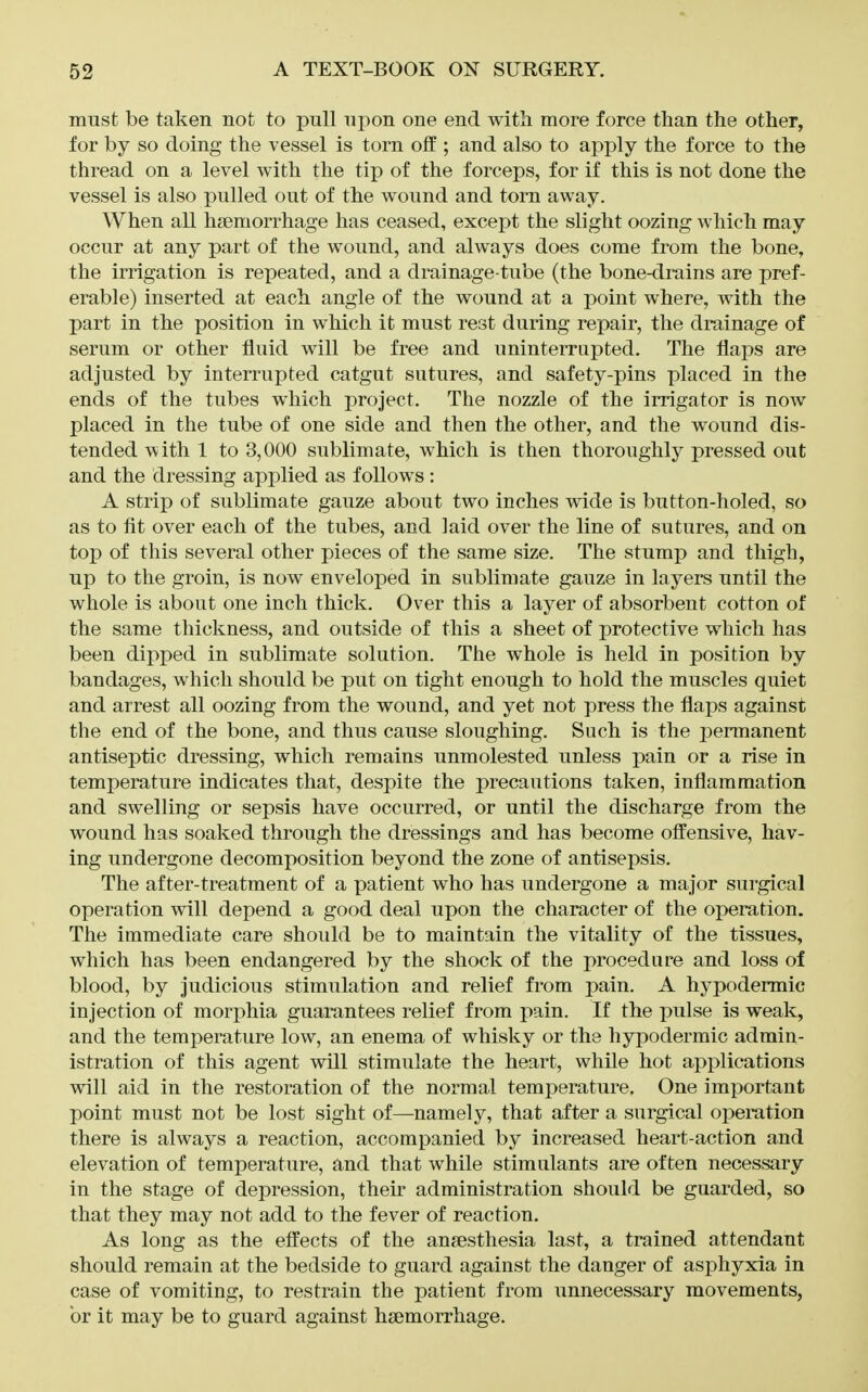 must be taken not to pull npon one end with, more force than the other, for by so doing the vessel is torn off ; and also to apply the force to the thread on a level with the tip of the forceps, for if this is not done the vessel is also pulled out of the wound and torn away. When all haemorrhage has ceased, except the slight oozing which may occur at any part of the wound, and always does come from the bone, the irrigation is repeated, and a drainage-tube (the bone-drains are pref- erable) inserted at each angle of the wound at a point where, with the part in the position in which it must rest during repair, the drainage of serum or other fluid will be free and uninterrupted. The flaps are adjusted by interrupted catgut sutures, and safety-pins placed in the ends of the tubes which project. The nozzle of the irrigator is now placed in the tube of one side and then the other, and the wound dis- tended with 1 to 3,000 sublimate, which is then thoroughly pressed out and the dressing applied as follows : A strip of sublimate gauze about two inches wide is button-holed, so as to fit over each of the tubes, and laid over the line of sutures, and on top of this several other pieces of the same size. The stump and thigh, up to the groin, is now enveloped in sublimate gauze in layers until the whole is about one inch thick. Over this a layer of absorbent cotton of the same thickness, and outside of this a sheet of protective which has been dipped in sublimate solution. The whole is held in position by bandages, which should be put on tight enough to hold the muscles quiet and arrest all oozing from the wound, and yet not press the flaps against the end of the bone, and thus cause sloughing. Such is the permanent antiseptic dressing, which remains unmolested unless pain or a rise in temperature indicates that, despite the precautions taken, inflammation and swelling or sepsis have occurred, or until the discharge from the wound has soaked through the dressings and has become offensive, hav- ing undergone decomposition beyond the zone of antisepsis. The after-treatment of a patient who has undergone a major surgical operation will depend a good deal upon the character of the operation. The immediate care should be to maintain the vitality of the tissues, which has been endangered by the shock of the procedure and loss of blood, by judicious stimulation and relief from pain. A hypodermic injection of morphia guarantees relief from pain. If the pulse is weak, and the temperature low, an enema of whisky or the hypodermic admin- istration of this agent will stimulate the heart, while hot aj)plications will aid in the restoration of the normal temperature. One important point must not be lost sight of—namely, that after a surgical operation there is always a reaction, accompanied by increased heart-action and elevation of temperature, and that while stimulants are often necessary in the stage of depression, their administration should be guarded, so that they may not add to the fever of reaction. As long as the effects of the anaesthesia last, a trained attendant should remain at the bedside to guard against the danger of asphyxia in case of vomiting, to restrain the patient from unnecessary movements, or it may be to guard against haemorrhage.