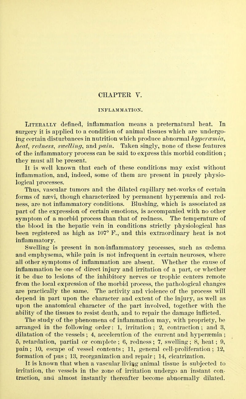 INFLAMMATION. Literally defined, inflammation means a pretematnral heat. In surgery it is applied to a condition of animal tissues which are undergo- ing certain disturbances in nutrition which produce abnormal hypercemia, heat, redness, swelling, and pain. Taken singly, rone of these features of the inflammatory process can be said to express this morbid condition ; they must all be present. It is well known that each of these conditions may exist without inflammation, and, indeed, some of them are present in purely physio- logical processes. Thus, vascular tumors and the dilated capillary net-works of certain forms of nsevi, though characterized by permanent hypersemia and red- ness, are not inflammatory conditions. Blushing, which is associated as part of the expression of certain emotions, is accompanied with no other symptom of a morbid process than that of redness. The temperature of the blood in the hepatic vein in conditions strictly physiological has been registered as high as 107° F., and this extraordinary heat is not inflammatory. Swelling is present in non-inflammatory processes, such as CBdema and emphysema, while pain is not infrequent in certain neuroses, where all other symptoms of inflammation are absent. Whether the cause of inflammation be one of direct injury and irritation of a part, or whether it be due to lesions of the inhibitory nerves or trophic centers remote from the local expression of the morbid process, the pathological changes are practically the same. The activity and violence of the process will depend in part upon the character and extent of the injury, as well as upon the anatomical character of the part involved, together with the ability of the tissues to resist death, and to repair the damage inflicted. The study of the phenomena of inflammation may, with propriety, be arranged in the following order: 1, irritation; 2, contraction ; and 3, dilatation of the vessels ; 4, acceleration of the current and hypersemia : 5, retardation, partial or complete ; 6, redness; 7, swelling; 8, heat; 9, pain; 10, escape of vessel contents; 11, general cell-proliferation ; 12, formation of pus ; 13, reorganization and repair ; 14, cicatrization. It is known that when a vascular living animal tissue is subjected to irritation, the vessels in the zone of irritation undergo an instant con- traction, and almost instantly thereafter become abnormally dilated.