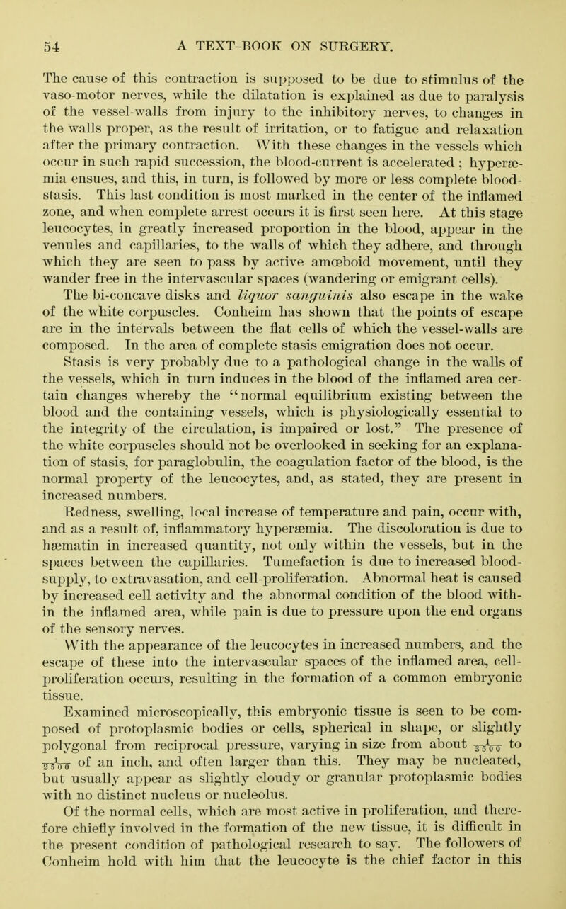 The cause of this contraction is supposed to be due to stimulus of the vaso-motor nerves, while the dilatation is explained as due to paralysis of the vessel-walls from injury to the inhibitory nerves, to changes in the walls proper, as the result of irritation, or to fatigue and relaxation after the primary contraction. With these changes in the vessels which occur in such rapid succession, the blood-current is accelerated ; hyperje- mia ensues, and this, in turn, is followed by more or less complete blood- stasis. This last condition is most marked in the center of the inflamed zone, and when complete arrest occurs it is first seen here. At this stage leucocytes, in greatly increased proportion in the blood, appear in the venules and capillaries, to the walls of which they adhere, and through which they are seen to pass by active amoeboid movement, until they wander free in the intervascular spaces (wandering or emigrant cells). The bi-concave disks and liquor sanguinis also escape in the wake of the white corpuscles. Conheim has shown that the points of escape are in the intervals between the flat cells of which the vessel-walls are composed. In the area of complete stasis emigration does not occur. Stasis is very probably due to a pathological change in the walls of the vessels, which in turn induces in the blood of the inflamed area cer- tain changes whereby the normal equilibrium existing between the blood and the containing vessels, which is physiologically essential to the integrity of the circulation, is impaired or lost. The presence of the white corpuscles should not be overlooked in seeking for an explana- tion of stasis, for paraglobulin, the coagulation factor of the blood, is the normal property of the leucocytes, and, as stated, they are present in increased numbers. Redness, swelling, local increase of temperature and pain, occur with, and as a result of, inflammatory hypersemia. The discoloration is due to haematin in increased quantity, not only within the vessels, but in the spaces between the capillaries. Tumefaction is due to increased blood- supply, to extravasation, and cell-prolifemtion. Abnormal heat is caused by increased cell activity and the abnormal condition of the blood with- in the inflamed area, while pain is due to pressure upon the end organs of the sensory nerves. With the appearance of the leucocytes in increased numbers, and the escape of these into the intervascular spaces of the inflamed area, cell- proliferation occurs, resulting in the formation of a common embryonic tissue. Examined microscopically, this embryonic tissue is seen to be com- posed of protoplasmic bodies or cells, spherical in shape, or slightly polygonal from reciprocal pressure, varying in size from about g^Vsr to ■s^bW of inch, and often larger than this. They may be nucleated, but usually appear as slightly cloudy or granular protoplasmic bodies with no distinct nucleus or nucleolus. Of the normal cells, which are most active in proliferation, and there- fore chiefly involved in the formation of the new tissue, it is difiicult in the present condition of pathological research to say. The followers of Conheim hold with him that the leucocyte is the chief factor in this