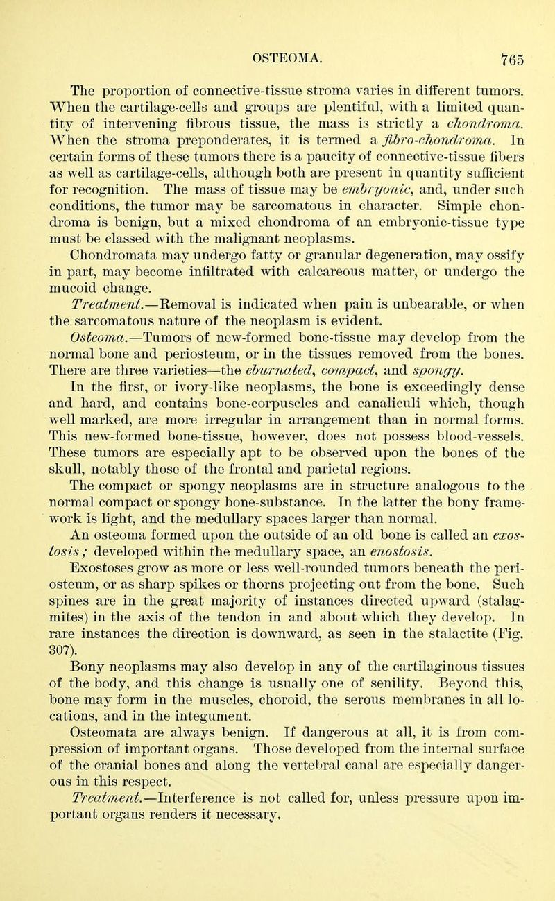 The proportion of connective-tissue stroma varies in different tumors. When the cartilage-cells and groups are plentiful, with a limited quan- tity of intervening fibrous tissue, the mass is strictly a chondroma. When the stroma prej)onderates, it is termed a fibro-chondroma. In certain forms of these tumors there is a paucity of connective-tissue fibers as well as cartilage-cells, although both are present in quantity sufficient for recognition. The mass of tissue may be embryonic, and, under such conditions, the tumor may be sarcomatous in character. Simple chon- droma is benign, but a mixed chondroma of an embryonic-tissue type must be classed with the malignant neoplasms. Chondromata may undergo fatty or granular degeneration, may ossify in part, may become infiltrated with calcareous matter, or undergo the mucoid change. Treatment.—Removal is indicated when pain is unbearable, or when the sarcomatous nature of the neoplasm is evident. Osteoma.—Tumors of new-formed bone-tissue may develop from the normal bone and periosteum, or in the tissues removed from the bones. There are three varieties—the eburnated, compact, and spongy. In the first, or ivory-like neoplasms, the bone is exceedingly dense and hard, and contains bone-corpuscles and canaliculi which, though well marked, are more irregular in arrangement than in normal forms. This new-formed bone-tissue, however, does not possess blood-vessels. These tumors are especially apt to be observed upon the bones of the skull, notably those of the frontal and parietal regions. The compact or spongy neoplasms are in structure analogous to the normal compact or spongy bone-substance. In the latter the bony frame- work is light, and the medullary spaces larger than normal. An osteoma formed upon the outside of an old bone is called an exos- tosis ; developed within the medullary space, an enostosis. Exostoses grow as more or less well-rounded tumors beneath the peri- osteum, or as sharp spikes or thorns projecting out from the bone. Such spines are in the great majority of instances directed upward (stalag- mites) in the axis of the tendon in and about which they develop. In rare instances the direction is downward, as seen in the stalactite (Fig. 307). Bony neoplasms may also develop in any of the cartilaginous tissues of the body, and this change is usually one of senility. Beyond this, bone may form in the muscles, choroid, the serous membranes in all lo- cations, and in the integument. Osteomata are always benign. If dangerous at all, it is from com- pression of important organs. Those developed from the internal surface of the cranial bones and along the vertebral canal are especially danger- ous in this respect. Treatment.—Interference is not caUed for, unless pressure upon im- portant organs renders it necessary.