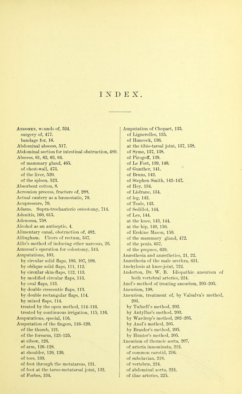 I D E X. Abdomen, wounds of, 524. surgery of, 477. bandage for, 16. Abdominal abscess, 517. Abdominal section for intestinal obstruction, 489. Abscess, 61, 62, 63, 64. of mammary gland, 465. of chest-wall, 473. of the liver, 520. of the spleen, 523. Absorbent cotton, 8. Acromion process, fracture of, 288. Actual cautery as a haBmostatic, 70. Acupressure, 70. Adams. Supra-trochanteric osteotomy, 714. Adenitis, 160, 615. Adenoma, 758. Alcohol as an antiseptic, 4. Alimentary canal, obstruction of, 482. AUingham. Ulcers of rectum, 537. AUis's method of inducing ether narcosis, 26. Amussat's operation for colostomy, 516. Amputations, 103. by circular solid flaps, 106, 107, 108. by oblique solid flaps. 111, 112. by circular skin-flaps, 112, 113. by modifled circular flaps, 113. by oval flaps, 113. by double crescentic flaps, 113. by double rectangular flaps, 114. by mixed flaps, 114. ti'eated by the open method, 114-116. treated by continuous irrigation, 115, 116. Amputations, special, 116. Amputation of the flngers, 116-120. of the thumb, 121. of the forearm, 123-125. at elbow, 126. of arm, 126-128. at shoulder, 129, 130. of toes, 130. of foot through the metatarsus, 131. of foot at the tarso-metatarsal joint, 132. of Forbes, 134. Amputation of Chopart, 135. of Lignerolles, 135. of Hancock, 136. at the tibio-tarsal joint, 137, 138. of Syme, 137, 138. of Pirogoff, 139. of Le Fort, 139, 140. of Gunther, 141. of Bruns, 142. of Stephen Smith, 142-147. of Hey, 134. of Lisfranc, 134. of leg, 142. of Teale, 143. of Sedillot, 144. of Lee, 144. at the knee, 143, 144. at the hip, 149, 150. of Erskine Mason, 150. of the mammary gland, 473. of the penis, 637. of the prepuce, 639. Anaesthesia and anaesthetics, 21, 22. AniEsthesia of the male urethra, 621. Anchylosis at knee-joint, 722. Anderton, Dr. W. B. Idiopathic aneurism of both vertebral arteries, 224. Anel's method of treating aneurism, 203-205. Aneurism, 198. Aneurism, treatment of, by Valsalva's method, 201. by Tufnell's method, 202. by Antyllus's method, 203. by Wardrop's method, 202-205. by Anel's method, 205. by Brasdor's method, 205. by Hunter's method, 205. Aneurism of thoracic aorta, 207. of arteria innominata, 212. of common carotid, 216. of subclavian. 218. of vertebra?, 224. of abdominal aorta, 224. of iliac arteries, 225.