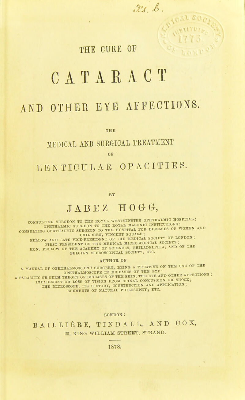 THE CURE OF CATARACT AND OTHER EYE AFFECTIONS. THE MEDICAL AND SUEGICAL TREATMENT or LENTICULAR OPACITIES. BT JABEZ HOaG, CONSULTING SUESEON TO THE ROYAL WESTMINSTER OPHTHALMIC HOSPITAL ; OPHTHALMIC SURGEON TO THE ROTAL MASONIC II'STITUTIONS ; CONSULTING OPHTHALMIC SURGEON TO THE HOSPITAL FOR DISEASES OF WOMEN AHD CHILDREN, VINCENT SQUARE; FELLOW AND LATE VICE-PRESIDENT OF THE MEDICAL SOCIETY OF LONDON ; FIRST PRESIDENT OF THE MEDICAL MICROSCOPICAL SOCIETY; HON FELLOW OF THE ACADEMY OF SCIENCES, PHILADELPHIA, AND OF THE BELGIAN MICROSCOPICAL SOCIETY, ETC. ATJTHOK OF A MANUAL OP OPHTHALMOSCOPIC SURGERY, BEING A TREATISE ON THE USE OF THE OPHTHALMOSCOPE IN DISEASES OP THE EYE; .„„x.rT.Tr,Tl=! • A PAPJlSmC OR OERM THEORY OP DISEASES OF THE SKIN, THE EYE AND OTHEP AFFECTIONS , IMPAIRMENT OB LOSS OP VISION FROM SPINAL CONCUSSION OR SHOOK, THE MICROSCOPE, ITS HISTORY, CONSTRUCTION AND APPLICATION; ELEMENTS OF NATURAL PHILOSOPHY; ETC. LONDON: BATLLlfiRE, TINDALL, AND 00 X, 20, KING WILLIAM STREET, STRAND. 1878.