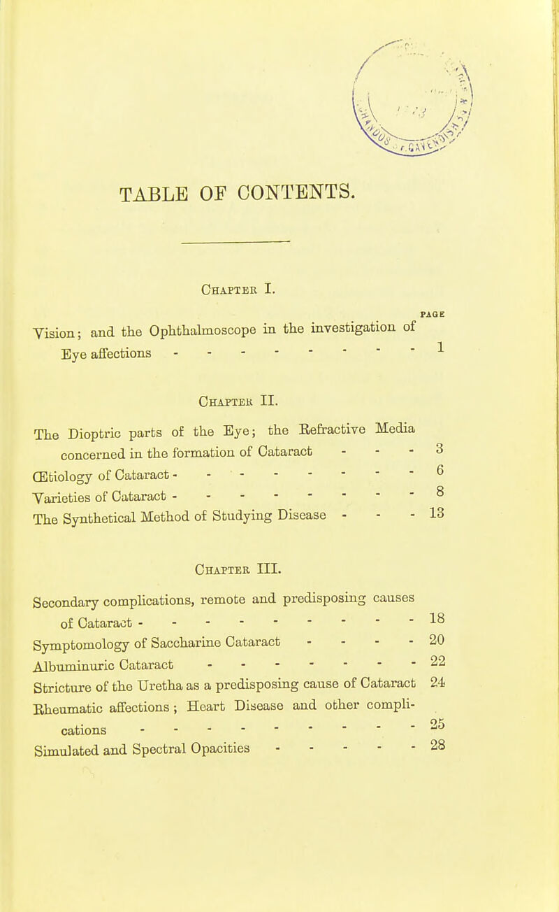 TABLE OF CONTENTS. Chaptek I. FAQE Yision; and the Ophthalmoscope in the investigation of Eye affections Ghaptek II. The Dioptric parts of the Eye; the Refractive Media concerned in the formation of Cataract ... 3 CEtiology of Cataract - - ^ Varieties of Cataract ^ The Synthetical Method of Studying Disease - - -13 Chapter III. Secondary complications, remote and predisposing causes of Cataract Symptomology of Saccharine Cataract - - - - 20 Albuminuric Cataract 22 Stricture of the Uretha as a predisposing cause of Cataract 24 Eheumatic affections; Heart Disease and other comph- OK cations Simulated and Spectral Opacities 28