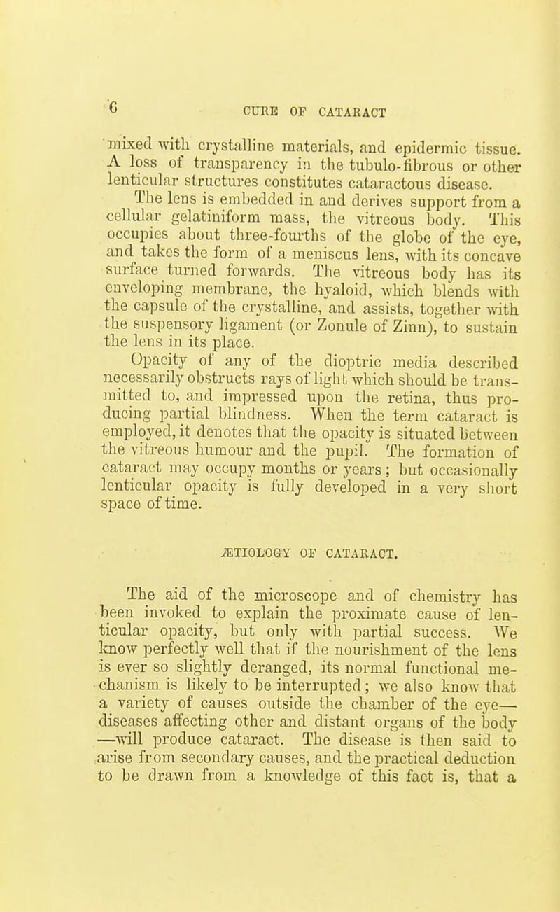 c mixed with crystalline materials, and epidermic tissue. A loss of transparency in the tubulo-fibrous or other lenticular structures constitutes cataractous disease. The lens is embedded in and derives support from a cellular gelatiniform mass, the vitreous body. This occupies about three-fourths of the globe of the eye, and takes the form of a meniscus lens, with its concave surface turned forwards. The vitreous body has its enveloping membrane, the hyaloid, which blends with the capsule of the crystalline, and assists, together with the suspensory ligament (or Zonule of Zinn), to sustain the lens in its place. Opacity of any of the dioptric media described necessarily obstructs rays of light which should be trans- mitted to, and impressed upon the retina, thus pro- ducing partial blindness. When the term cataract is employed, it denotes that the opacity is situated between the vitreous humour and the pupil. The formation of cataract may occupy months or years; but occasionally lenticular opacity is fully developed in a very short space of time. .aiTIOLOGT or CATARACT. The aid of the microscope and of chemistry has been invoked to explain the proximate cause of len- ticular opacity, but only with partial success. We know perfectly well that if the nourishment of the lens is ever so slightly deranged, its normal functional me- chanism is likely to be interrupted ; we also know that a variety of causes outside the chamber of the eye— diseases affecting other and distant organs of the body —will produce cataract. The disease is then said to arise from secondary causes, and the practical deduction to be drawn from a knowledge of this fact is, that a