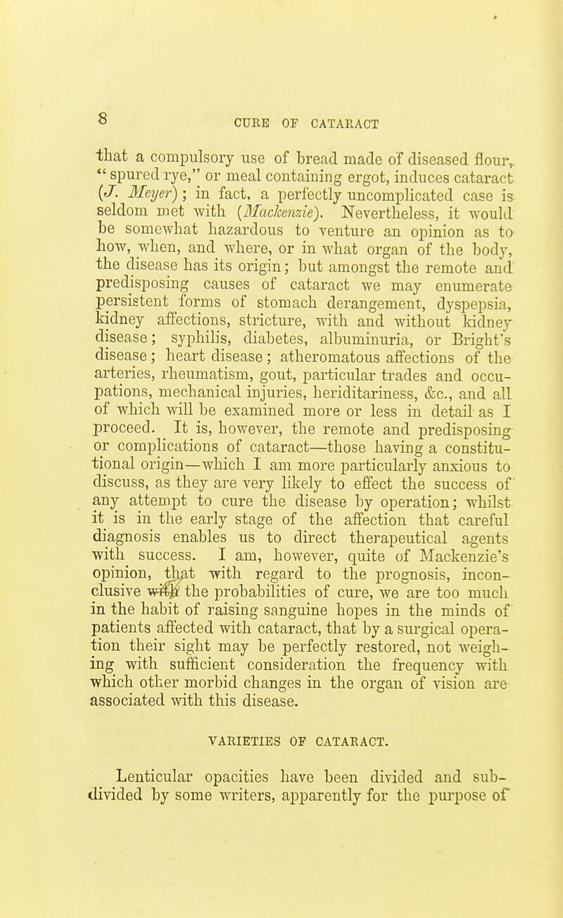 that a compulsory use of bread made of diseased flour,  spured rye, or meal containing ergot, induces cataract {J. Meyer); in fact, a perfectly uncomplicated case is seldom met with {Machenzie). Nevertheless, it would be somewhat hazardous to venture an opinion as to how, when, and where, or in what organ of the body, the disease has its origin; but amongst the remote and predisposing causes of cataract we may enumei-ate persistent forms of stomach derangement, dyspepsia, kidney affections, stricture, with and without kidney disease; syphilis, diabetes, albuminuria, or Bright's disease; heart disease; atheromatous affections of the arteries, rheumatism, gout, particular trades and occu- pations, mechanical injuries, heriditariness, &c., and all of which will be examined more or less in detail as I proceed. It is, however, the remote and predisposing or complications of cataract—those having a constitu- tional origin—which I am more particularly anxious to discuss, as they are very likely to effect the success of any attempt to cure the disease by operation; whilst it is in the early stage of the affection that careful diagnosis enables us to direct therapeutical agents with success. I am, however, quite of Mackenzie's opinion, th^t with regard to the prognosis, incon- clusive w-^ the probabilities of cure, we are too much in the habit of raising sanguine hopes in the minds of patients affected with cataract, that by a surgical opera- tion their sight may be perfectly restored, not weigh- ing with sufficient consideration the frequency with which other morbid changes in the organ of vision are associated with this disease. VARIETIES OF CATARACT. Lenticular opacities have been divided and sub- divided by some writers, apparently for the purpose of