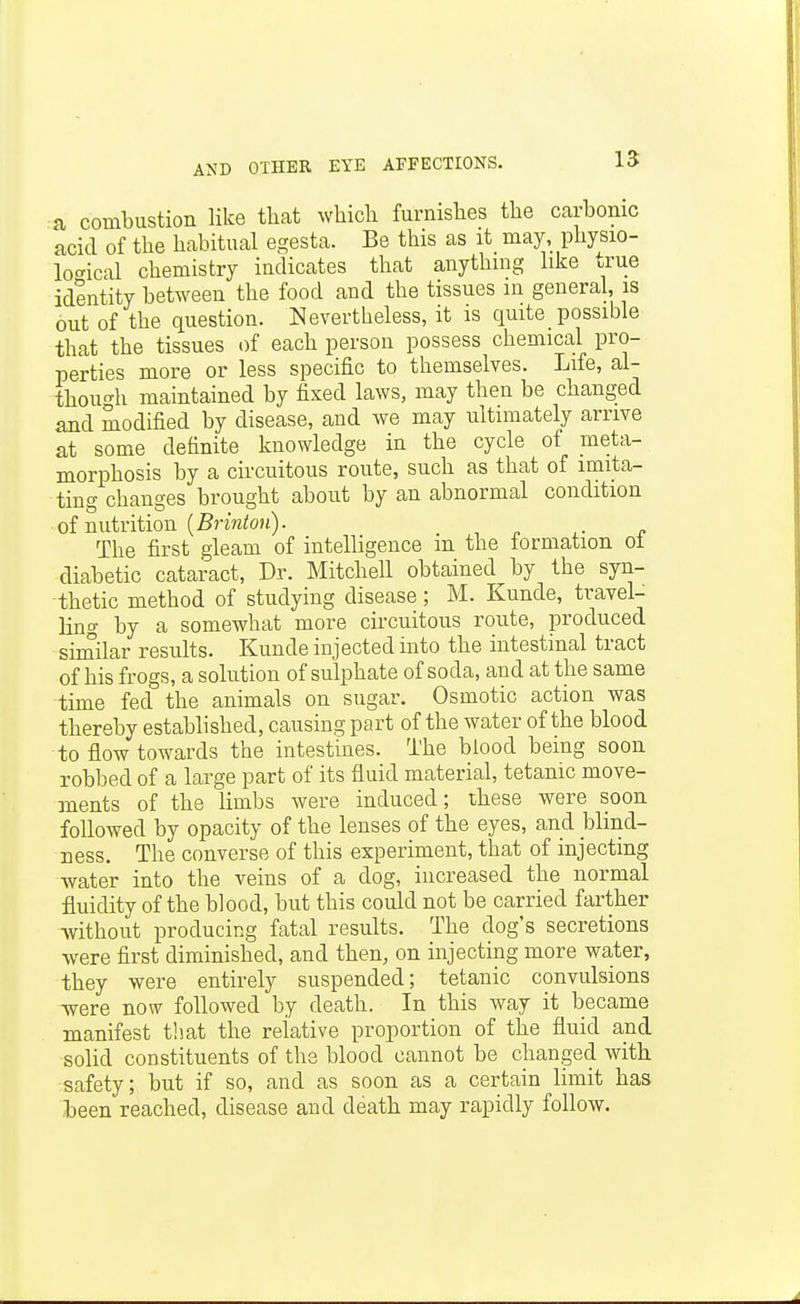 a combustion like tliat which furnishes the carbonic acid of the habitual egesta. Be this as it may, physio- loc^ical chemistry indicates that anything like true identity between the food and the tissues in general, is out of the question. Nevertheless, it is quite possible that the tissues of each person possess chemical pro- perties more or less specific to themselves. Life, al- thou'Th maintained by fixed laws, may then be changed and modified by disease, and we may ultimately arrive at some definite knowledge in the cycle of meta- morphosis by a circuitous route, such as that of imita- ting changes brought about by an abnormal condition of nutrition (5nWo?j). The first gleam of intelligence m the formation ot diabetic cataract, Dr. Mitchell obtained by the syn- thetic method of studying disease; M. Kunde, travel- ling by a somewhat more circuitous route, produced siinilar results. Kunde injected into the intestinal tract of his frogs, a solution of sulphate of soda, and at the same time fed the animals on sugar. Osmotic action was thereby established, causing part of the water of the blood to flow towards the intestines. The blood being soon robbed of a large part of its fluid material, tetanic move- ments of the limbs were induced; these were soon followed by opacity of the lenses of the eyes, and Wind- Dess. The converse of this experiment, that of injecting water into the veins of a dog, increased the normal fluidity of the blood, but this could not be carried farther without producing fatal results. The dog's secretions were first diminished, and then, on injecting more water, they were entirely suspended; tetanic convulsions were now followed by death. In this way it became manifest tliat the relative proportion of the fluid and solid constituents of the blood cannot be changed with safety; but if so, and as soon as a certain limit has been reached, disease and death may rapidly follow.