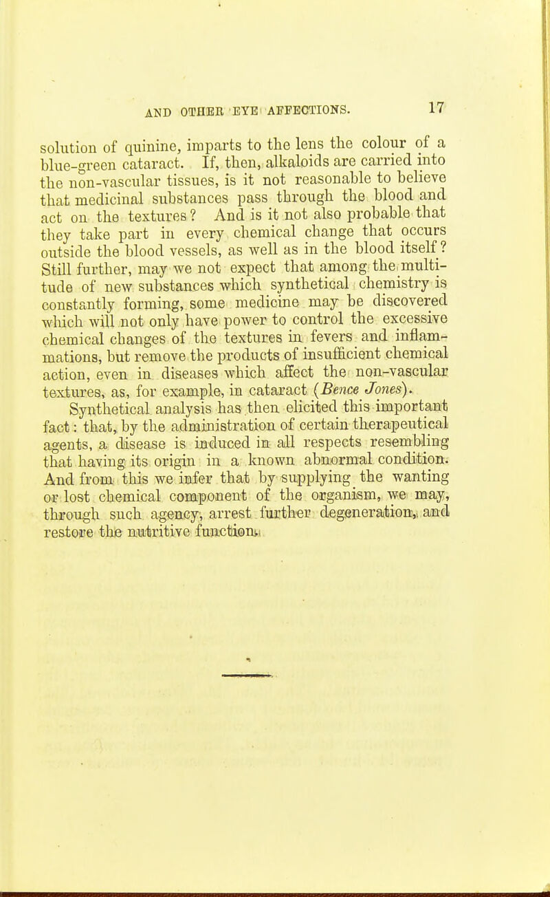 solution of quinine, imparts to the lens tlie colour of a blue-green cataract. If, then, alkaloids are carried into the non-vascular tissues, is it not reasonable to believe that medicinal substances pass through the blood and act on the textures? And is it not also probable that they take part in every chemical change that occurs outside the blood vessels, as well as in the blood itself? Still further, may we not expect that among the^multi- tude of new substances which synthetical chemistry is constantly forming, some medicine may be discovered which will not only have power to control the excessive chemical changes of the textures m fevers and inflam- mations, but remove the products of insufficient chemical action, even in diseases which afEect the non-vascular textures, as, for example, in cataract (Bence Jones). Synthetical analysis has then elicited this important fact: that, by the administration of certain therapeutical agents, a disease is induced in all respects resembling that having its origin in a known abnormal condition. And from this we infer that by supplying _ the wanting or lost chemical component of the organism, we may, through such agency, arrest further degeneration:,, and. reatoire the miitritive fuactaomi.