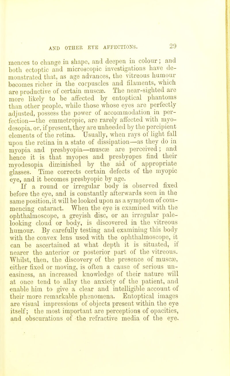 mences to change in sli.ape, aud deepen in colour; and botli ectoptic and microscopic investigations liave de- monstrated that, as age advances, the vitreous humour becomes richer in the corpuscles and filaments, which are productive of certain muscse. The near-sighted are more likely to be affected by entoptical phantoms than other people, while those whose eyes are perfectly adjusted, possess the power of accommodation in per- fection—the emmetropic, are rarely affected with myo- desopia, or, if present, they are unheeded by the percipient elements of the retina. Usually, when rays of light fall upon the retina in a state of dissipation—as they do in myopia and presbyopia—muscse are perceived; and hence it is that myopes and presbyopes find their myodesopia diminished by the aid of appropriate glasses. Time corrects certain defects of the myopic eye, and it becomes presbyopic by age. If a round or irregular body is observed fixed before the eye, and is constantly afterwards seen in the same position, it will be looked upon as a symptom of com- mencing cataract. When the eye is examined with the ophthalmoscope, a greyish disc, or an irregular pale- looldng cloud or body, is discovered in the vitreous humour. By carefully testing and examining this body with the convex lens used with the ophthalmoscope, it can be ascertained at what depth it is situated, if nearer the anterior or posterior part of the vitreous. Whilst, then, the discovery of the presence of muscse, either fixed or moving, is often a cause of serious un- easiness, an increased knowledge of their nature will at once tend to allay the anxiety of the patient, and enable him to give a clear and intelligible account of their more remarkable phenomena. Entoptical images are visual impressions of objects present within the eye itself; the most important are perceptions of opacities, and obscurations of the refractive media of the eye.