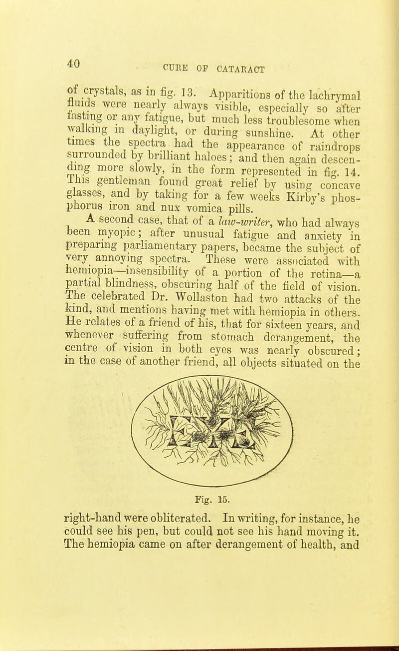 CURK OF CATARACT of crystals, as in fig. ] 3. Apparitions of the lachrymal fluids were nearly always visible, especially so after tasting or any fatigue, but much less troublesome when walking in daylight, or during sunshine. At other times the spectra had the appearance of raindrops surrounded by brilliant haloes; and then again descen- ding more slowly, in the form represented in fig. 14. ihis gentleman found great relief by using concave glasses, and by taking for a few weeks Kirby's phos- phorus iron and nux vomica pills. A second case, that of a laio-writer, who had always been myopic; after unusual fatigue and anxiety in preparing parliamentary papers, became the subject of very annoying spectra. These were associated with hemiopia—insensibihty of a portion of the retina—a partial blindness, obscuring half of the field of vision. The celebrated Dr. WoUaston had two attacks of the kind, and mentions having met with hemiopia in others. He relates of a friend of his, that for sixteen years, and whenever _ suffering from stomach derangement, the centre of vision in both eyes was nearly obscured; in the case of another friend, all objects situated on the Fig. 15. right-hand were obliterated. In writing, for instance, he could see his pen, but could not see his hand moving it. The hemiopia came on after derangement of health, and