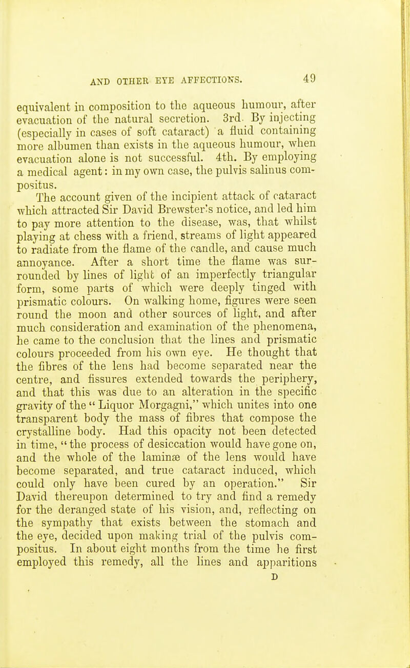 eqiiivcalent in composition to the aqueous humom% after evacuation of the natural secretion. 3rd. By injecting (especially in cases of soft cataract) a fluid containing more albumen than exists in the aqueous humour, when evacuation alone is not successful. 4th. By employing a medical agent: in my own case, the pulvis salinus com- positus. The account given of the incipient attack of cataract which attracted Sir David Brewster^s notice, and led him to pay more attention to the disease, was, that whilst playing at chess with a friend, streams of light appeared to radiate from the flame of the candle, and cause much annoyance. After a short time the flame was sur- rounded by lines of light of an imperfectly triangular form, some parts of which were deeply tinged with prismatic colours. On walking home, figures were seen round the moon and other sources of light, and after much consideration and examination of the phenomena, he came to the conclusion that the lines and prismatic colours proceeded from his own eye. He thought that the fibres of the lens had become separated near the centre, and fissures extended towards the periphery, and that this was due to an alteration in the specific gravity of the  Liquor Morgagni, which unites into one transparent body the mass of fibres that compose the crystalline body. Had this opacity not been detected in time,  the process of desiccation would have gone on, and the whole of the laminae of the lens would have become separated, and true cataract induced, which could only have been cured by an operation. Sir David thereupon determined to try and find a remedy for the deranged state of his vision, and, reflecting on the sympathy that exists between the stomach and the eye, decided upon making trial of the pulvis com- positus. In about eight months from the time he first employed this remedy, all the lines and apparitions D