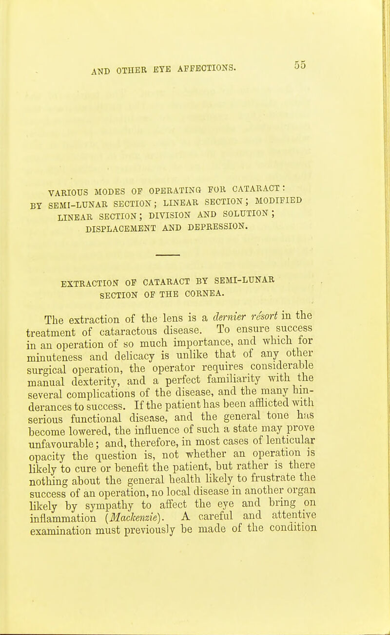 VARIOUS MODES OF OPERATING FOR CATARACT: BY SEMI-LUNAR SECTION; LINEAR SECTION; MODIFIED LINEAR section; DIVISION AND SOLUTION; DISPLACEMENT AND DEPRESSION. EXTRACTION OF CATARACT BY SEMI-LUNAR SECTION OF THE CORNEA. The extraction of the lens is a dernier resort in the treatment of cataractous disease. To ensure success in an operation of so much importance, and which tor minuteness and delicacy is unlike that of any other surgical operation, the operator requires considerable manual dexterity, and a perfect familiarity with the several complications of the disease, and the many hin- derances to success. If the patient has been afflicted with serious functional disease, and the general tone has become lowered, the influence of such a state may prove unfavourable; and, therefore, in most cases of lenticular opacity the question is, not whether an operation is likely to cure or benefit the patient, but rather is there nothing about the general health likely to frustrate the success of an operation, no local disease in another organ likely by sympathy to affect the eye and bring on inflammation {Machenzie). A careful and attentive examination must previously be made of the condition