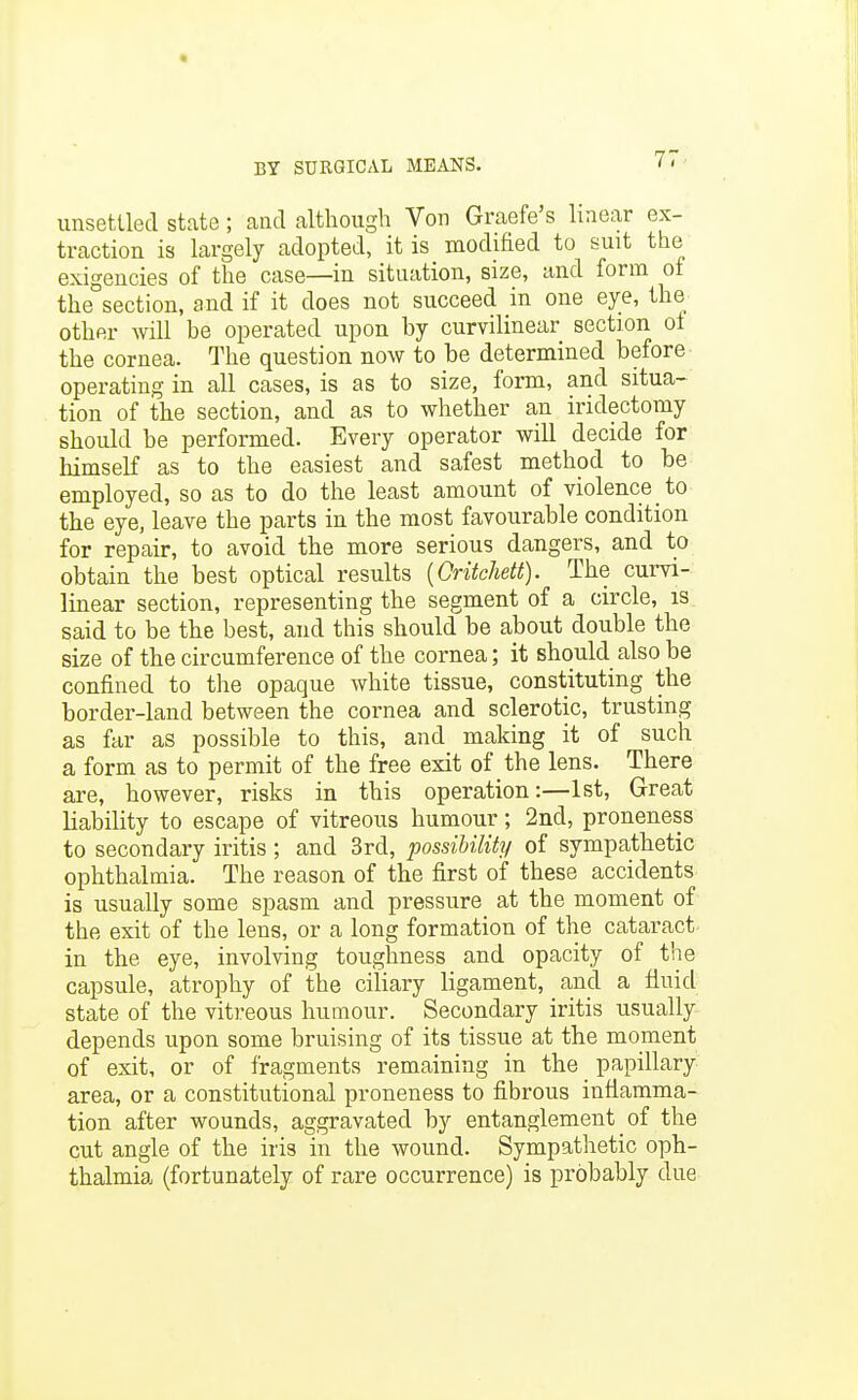 « BY SURGICAL MEANS. ' ' unsettled state; and although Von Graefe's linear ex- traction is largely adopted, it is modified to suit the exigencies of the case—in situation, size, and form of the section, and if it does not succeed in one eye, the other will be operated upon by curvilinear section of the cornea. The question now to be determined before operating in all cases, is as to size, form, and situa- tion of the section, and as to whether an iridectomy should be performed. Every operator will decide for himself as to the easiest and safest method to be employed, so as to do the least amount of violence to the eye, leave the parts in the most favourable condition for repair, to avoid the more serious dangers, and to obtain the best optical results [Critchett). The curvi- linear section, representing the segment of a circle, is. said to be the best, and this should be about double the size of the circumference of the cornea; it should also be confined to the opaque white tissue, constituting the border-land between the cornea and sclerotic, trusting as far as possible to this, and making it of such a form as to permit of the free exit of the lens. There are, however, risks in this operation:—1st, Great liability to escape of vitreous humour; 2nd, proneness to secondary iritis ; and 3rd, possibility of sympathetic ophthalmia. The reason of the first of these accidents is usually some spasm and pressure at the moment of the exit of the lens, or a long formation of the cataract in the eye, involving toughness and opacity of the capsule, atrophy of the ciliary ligament, and a fluid state of the vitreous humour. Secondary iritis usually depends upon some bruising of its tissue at the moment of exit, or of fragments remaining in the _ papillary area, or a constitutional proneness to fibrous inflamma- tion after wounds, aggravated by entanglement of the cut angle of the iris in the wound. Sympathetic oph- thalmia (fortunately of rare occurrence) is probably due