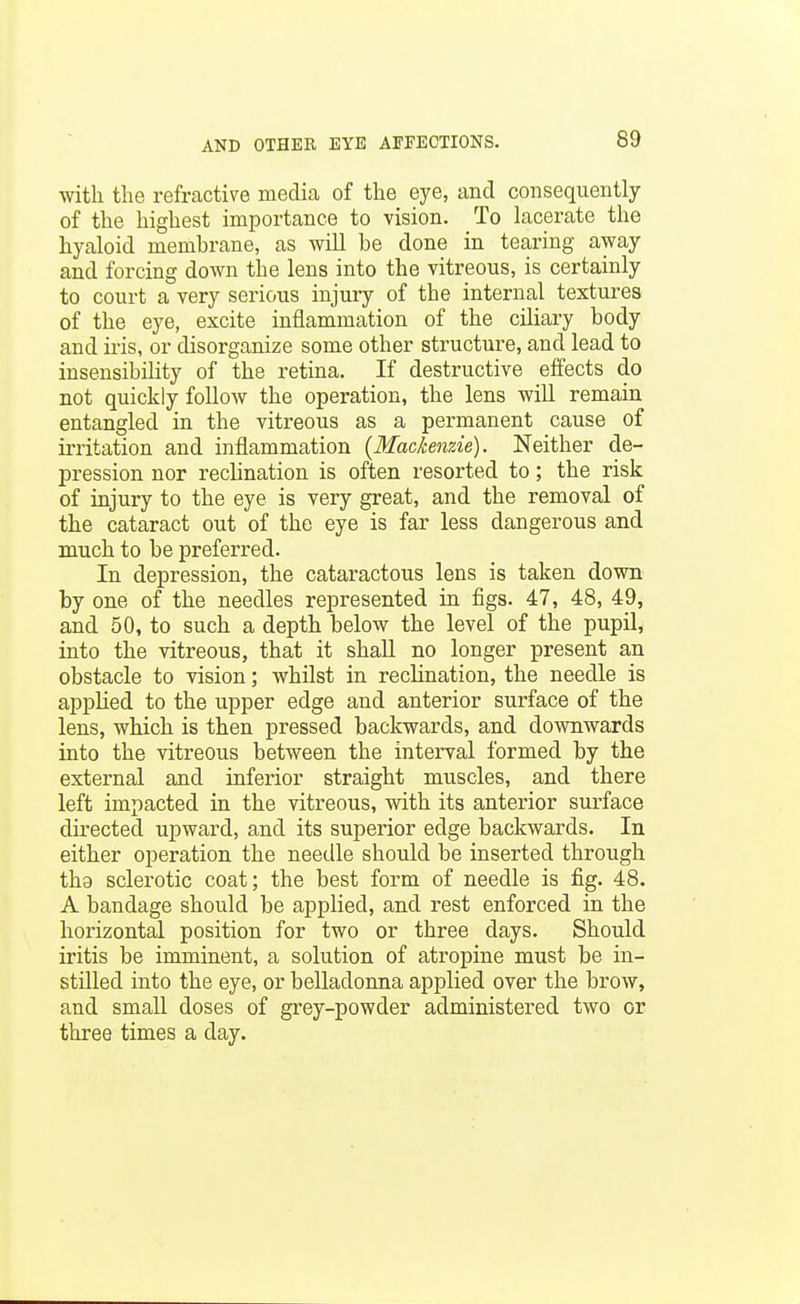 with the refractive media of the eye, and consequently of the highest importance to vision. To lacerate the hyaloid membrane, as will be done in tearing away and forcing down the lens into the vitreous, is certainly to court a very serious injury of the internal textures of the eye, excite inflammation of the ciliary body and iris, or disorganize some other structure, and lead to insensibility of the retina. If destructive effects do not quickly follow the operation, the lens will remain entangled in the vitreous as a permanent cause of irritation and inflammation {Mackenzie). Neither de- pression nor reclination is often resorted to; the risk of injury to the eye is very great, and the removal of the cataract out of the eye is far less dangerous and much to be preferred. In depression, the cataractous lens is taken down by one of the needles represented in figs. 47, 48, 49, and 50, to such a depth below the level of the pupil, into the vitreous, that it shaU no longer present an obstacle to vision; whilst in reclination, the needle is applied to the upper edge and anterior surface of the lens, which is then pressed backwards, and dovmwards into the vitreous between the interval formed by the external and inferior straight muscles, and there left impacted in the vitreous, with its anterior surface directed upward, and its superior edge backwards. In either operation the needle should be inserted through tha sclerotic coat; the best form of needle is fig. 48. A bandage should be applied, and rest enforced in the horizontal position for two or three days. Should iritis be imminent, a solution of atropine must be in- stilled into the eye, or belladonna applied over the brow, and small doses of grey-powder administered two or three times a day.