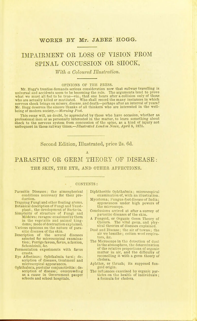 WORKS BY Mr, JABEZ HOGG. IMPAIRMENT OR LOSS OF VISION FROM SPINAL CONCUSSION OR SHOCK, With a Coloured Illustration. OPINIONS or THE PKESS. Mr. Hoge's treatise demands serious consideration now that railway travelling is nniversal and accid!;nts seem to be becoming the rule. The arguments tend to prove what we must all feel to be true—viz., that one hears after a collision only of those who are actually killed or mutilated. Who shall record the many instances in which nervous shock brings on misery, disease, and death—perhaps after an interval of years? Mr. Hogg deserves the sincere thanks of all thinkers who are interested in the well- being of modern society.—Morning Post. This essay will, no doubt, be appreciated by those who have occasion, whether as professional men or as personally interested in the matter, to learn something about shock to the nervous system from concussion of the spine, as a kind of injury not nnfreqnent in these railway times.—Illustrated London News, April 8, 1876. Second Edition, Illustrated, price 2s. 6d. A PARASITIC OR GERM THEORY OF DISEASE: THE SKIN, THE EYE, AND OTHER AFFECTIONS. CONTENTS: Parasitic Diseases; the atmospherical conditions necessary for their pro- duction. Trapping Fungi and other floating atoms. Botanical description of Fungi and Yeast- plant , the development of Bacteria. Simplicity of structure of Fungi and Mildews: ravages iccasioned by them in the vegetable and animal king- doms; mode of destruction explained. Various opinions on the nature of para- sitic diseases of the skin. Description of the several diseases selected for microscopical examina- tion ; Porrigo favosa, favus, achoriou, Schonleinii, &o. Fermentation experiments with favus crusts. Eye Affections; Ophthalmia tarsi; de- scription of diseases, treatment and microscopical appearances. Ophthalmia, pustular conjunctivitis; de- scription of disease; overcrowding as a cause in Government pauper schools and school hospitals. Diphtheritic Ophthalmia; microscopical examination of, with an illustration. Mycetoma; Fungus-foot disease of India; appearances under high powers of the microscope. Conclusions arrived at after a survey of parasitic diseases of the skin. A Fungoid, or Organic Germ Theory of Cholera. The vital germ, and phy- sical theories of diseases explained. Dust and Disease; the air of towns ; the air we breathe ; cotton-wool respira- tors, &c. The Microscope in the detection of dust in the atmosphere, the determination of the relative proportions of organic matter in air, and the difficulty of reconciling it with a germ theory of cholera. Aphth£!e, or thrush; its supposed fun- goid origin. The influences exercised by organic par- ticles on the health of individuals ; a formula for cholera.