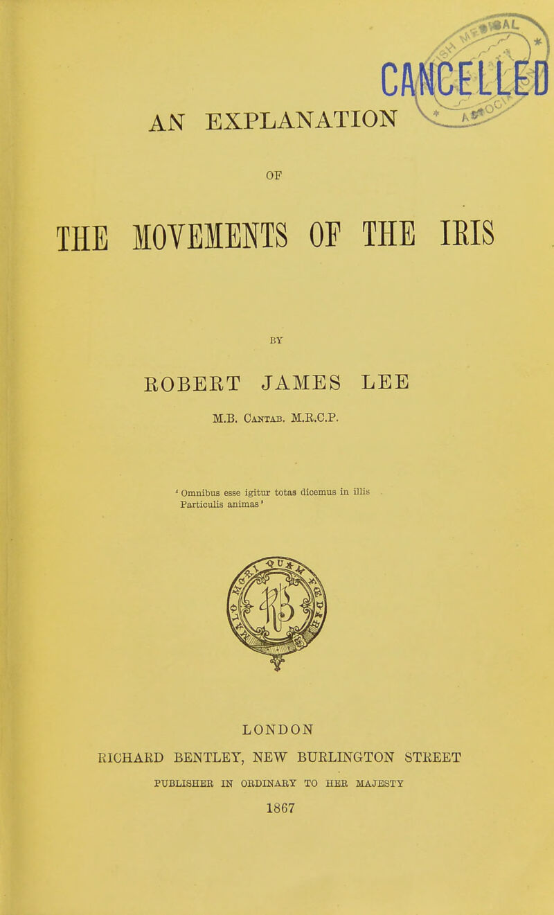 AN EXPLANATION OF THE MOVEMENTS OF THE ROBERT JAMES LEE M.B. Cantab. M.E.C.P. ' Omnibus esse igitur totas dicemus in illis Particulis animas* LONDON RICHARD BENTLET, NEW BURLINGTON STREET PUBLISHER IN ORDINARY TO HER MAJESTY 1867