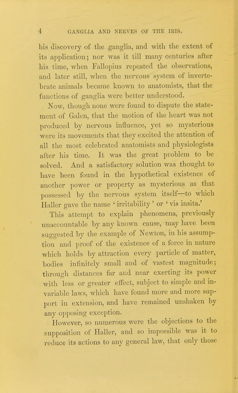 his discovery of the ganglia, and with the extent of its application; nor was it till many centuries after his time, when Fallopius repeated the observations, and later still, when the nervous system of inverte- brate animals became known to anatomists, that the functions of ganglia were better understood. Now, though none were found to dispute the state- ment of Galen, that the motion of the heart was not produced by nervous influence, yet so mysterious were its movements that they excited the attention of all the most celebrated anatomists and physiologists after his time. It was the great problem to be solved. And a satisfactory solution was thought to have been found in the hypothetical existence of another power or property as mysterious as that possessed by the nervous system itself—to which Haller gave the name ' irritability ' or ' vis insita.' This attempt to explain phenomena, previously unaccountable by any known cause, may have been suggested by the example of Newton, in his assump- tion and proof of the existence of a force in nature which holds by attraction every particle of matter, bodies infinitely small and of vastest magnitude; through distances far and near exerting its power with less or greater effect, subject to simple and in- variable laws, which have found more and more sup- port in extension, and have remained unshaken by any opposing exception. However, so numerous were the objections to the supposition of Haller, and so impossible was it to reduce its actions to any general law, that only those