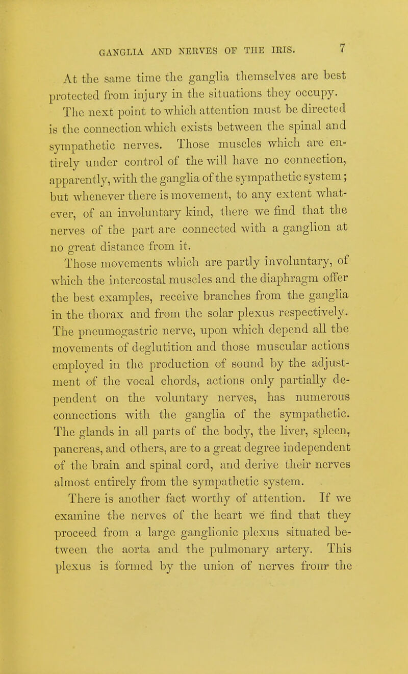 At the same time the ganglia themselves are best protected from injury in the situations they occupy. The next point to which attention must be directed is the connection which exists between the spinal and sympathetic nerves. Those muscles which are en- tirely under control of the will have no connection, apparently, with the ganglia of the sympathetic system; but whenever there is movement, to any extent what- ever, of an involuntary kind, there we find that the nerves of the part are connected with a ganglion at no great distance from it. Those movements which are partly involuntary, of which the intercostal muscles and the diaphragm offer the best examples, receive branches from the ganglia in the thorax and from the solar plexus respectively. The pneumogastric nerve, upon which depend all the movements of deglutition and those muscular actions employed in the production of sound by the adjust- ment of the vocal chords, actions only partially de- pendent on the voluntary nerves, has numerous connections with the ganglia of the sympathetic. The glands in all parts of the body, the liver, spleen, pancreas, and others, are to a great degree independent of the brain and spinal cord, and derive their nerves almost entirely from the sympathetic system. There is another fact worthy of attention. If we examine the nerves of the heart we find that they proceed from a large ganglionic plexus situated be- tween the aorta and the pulmonary artery. This plexus is formed by the union of nerves from* the