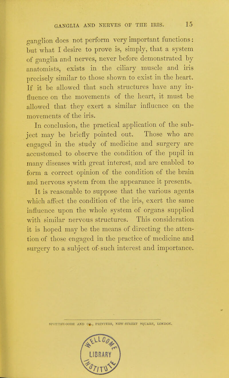 ganglion does not perform very important functions: but what I desire to prove is, simply, that a system of g-ano-lia and nerves, never before demonstrated by anatomists, exists in the ciliary muscle and iris precisely similar to those shown to exist in the heart. If it be allowed that such structures have any in- fluence on the movements of the heart, it must be allowed that they exert a similar influence on the movements of the iris. In conclusion, the practical application of the sub- ject may be briefly pointed out. Those who are engaged in the study of medicine and surgery are accustomed to observe the condition of the pupil in many diseases with great interest, and are enabled to form a correct opinion of the condition of the brain and nervous system from the appearance it presents. It is reasonable to suppose that the various agents which affect the condition of the iris, exert the same influence upon the whole system of organs supplied with similar nervous structures. This consideration it is hoped may be the means of directing the atten- tion of those engaged in the practice of medicine and surgery to a subject of-such interest and importance. SPOTriSY! OODE AND Cfi., PRINTERS, NEW-STREET PQUARR, LONDON.