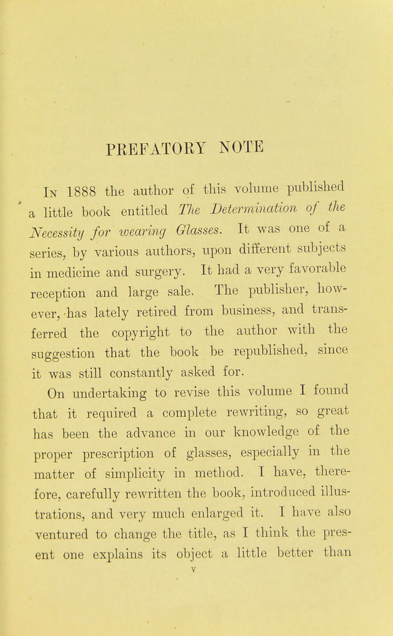 PREFATORY NOTE In 1888 the author of this vokime published * a little book entitled The Determination of the Necessity for loearing Glasses. It was one of a series, by various authors, upon different subjects in medicine and surgery. It had a very favorable reception and large sale. The publisher, how- ever, has lately retired from business, and trans- ferred the copyright to the author with the suggestion that the book be republished, since it was still constantly asked for. On undertaking to revise this volume I found that it required a complete rewriting, so great has been the advance in our knowledge of the proper prescription of glasses, especially in the matter of simplicity in method. I have, there- fore, carefully rewritten the book, introduced illus- trations, and very much enlarged it. I have also ventured to change the title, as I think the pres- ent one explains its object a little better than