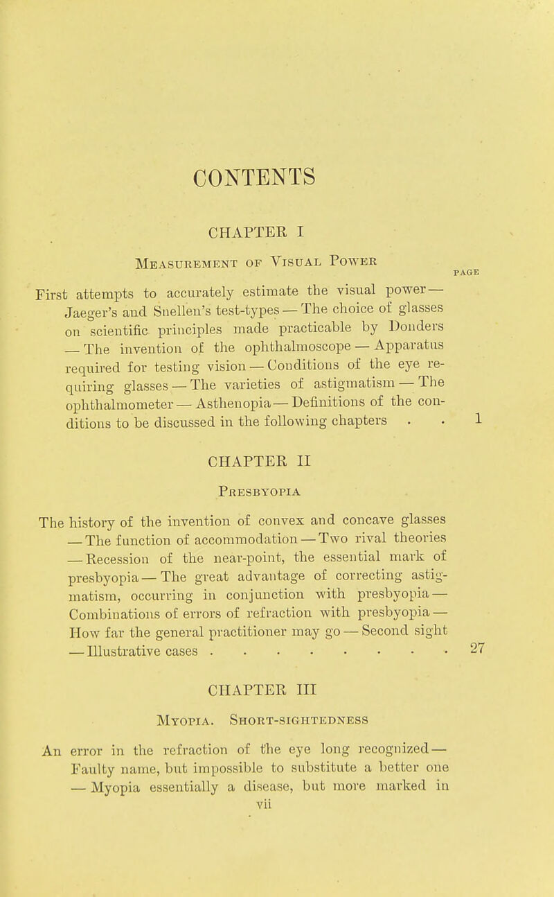 CONTENTS CHAPTER I Measurement of Visual Power PAGE First attempts to accurately estimate the visual power — Jaeger's and Snellen's test-types — The choice of glasses on scientific principles made practicable by Donders — The invention of the ophthalmoscope — Apparatus required for testing vision — Conditions of the eye re- quiring glasses —The varieties of astigmatism — The ophthalmometer — Asthenopia—Definitions of the con- ditions to be discussed in the following chapters . . 1 CHAPTER II Presbyopia The history of the invention of convex and concave glasses — The function of accommodation — Two rival theories — Recession of the near-point, the essential mark of presbyopia—The great advantage of correcting astig- matism, ocourring in conjunction with presbyopia — Combinations of errors of refraction with, presbyopia — How far the general practitioner may go — Second sight — Illustrative cases 2i CHAPTER III Myopia. Short-sightedness An error in the refraction of the eye long recognized — Faulty name, but impossible to substitute a better one — Myopia essentially a disease, but more marked in