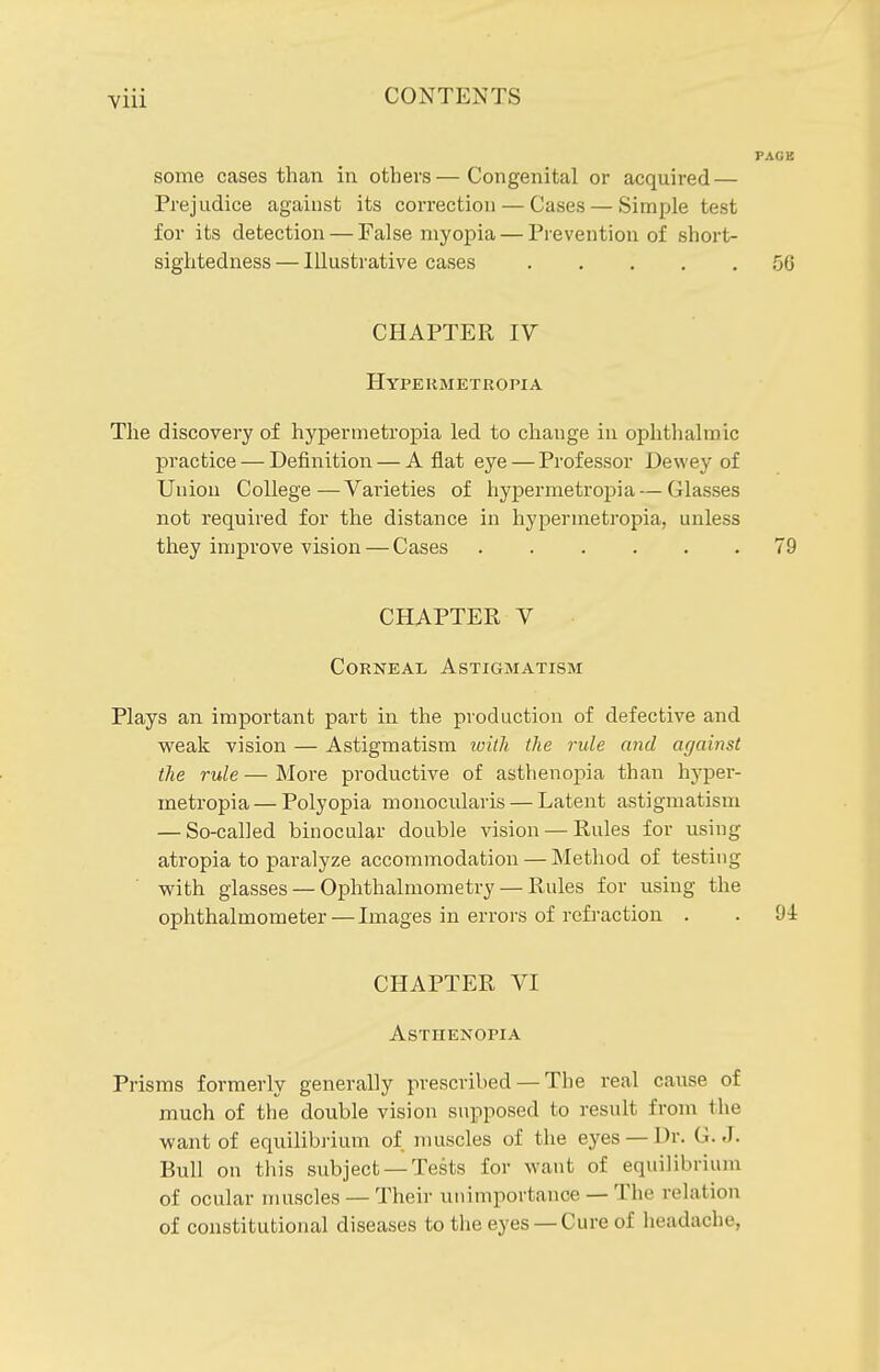 some cases than in others—Congenital or acquired — Prejudice against its correction — Cases — Simple test for its detection — False myopia — Prevention of short- sightedness — Illustrative cases 56 CHAPTER IV Hypekmetropia The discovery of hypermetropia led to change in ophthalmic practice — Definition — Aflat eye — Professor Dewey of Union College—Varieties of hypermetropia — Glasses not required for the distance in hypermetropia, unless they improve vision — Cases 79 CHAPTER V Corneal Astigmatism Plays an important part in the production of defective and weak vision — Astigmatism ivith the rule and against the rule — More productive of asthenopia than hyper- metropia— Polyopia monocularis — Latent astigmatism — So-called binocular double vision — Rules for using atropia to paralyze accommodation — Method of testing v?ith glasses — Ophthalmometry — Rules for using the ophthalmometer — Images in errors of refraction . . 94 CHAPTER VI Asthenopia Prisms formerly generally prescribed — The real cause of much of the double vision supposed to result from the want of equilibrium of muscles of the eyes — Dr. G.J. Bull on this subject —Tests for want of equilibrium of ocular muscles — Their unimportance — The relation of constitutional diseases to the eyes —Cure of headache,