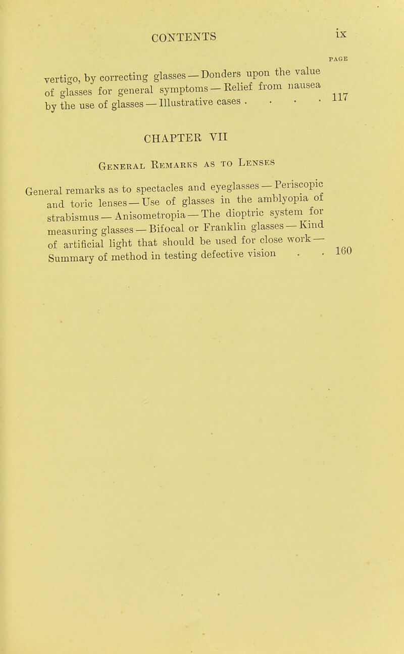 vertigo, by correcting glasses - Bonders upon the value of glasses for general symptoms - Relief from nausea by the use of glasses —Illustrative cases . CHAPTER VII General Remarks as to Lenses General remarks as to spectacles and eyeglasses - Periscopic and toric lenses-Use of glasses iu the amblyopia of strabismus-Anisometropia-The dioptric systeni for measuring glasses — Bifocal or Franklin glasses —Knid of artificial light that should be used for close work — Summary of method in testing defective vision PAGE 117 160