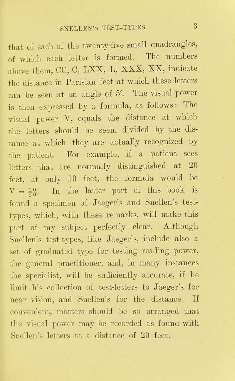 tlicat of each of the twenty-five small quadrangles, of which each letter is formed. The numbers above them, CC, C, LXX, L, XXX, XX, indicate the distance in Parisian feet at which these letters can be seen at an angle of 5'. The visual power is then expressed by a formula, as follows: The visual power V, equals the distance at which the letters should be seen, divided by the dis- tance at which they are actually recognized by the patient. For example, if a patient sees letters that are normally distinguished at 20 feet, at only 10 feet, the formula would be Y = io^ In the latter part of this book is found a specimen of Jaeger's and Snellen's test- types, which, with these remarks, will make this part of my subject perfectly clear. Although Snellen's test-types, like Jaeger's, include also a set of graduated type for testing reading power, the general practitioner, and, in many instances the specialist, will be sufficiently accurate, if he limit his collection of test-letters to Jaeger's for near vision, and Snellen's for the distance. If convenient, matters should be so arranged that the visual power may be recorded as found with Snellen's letters at a distance of 20 feet.