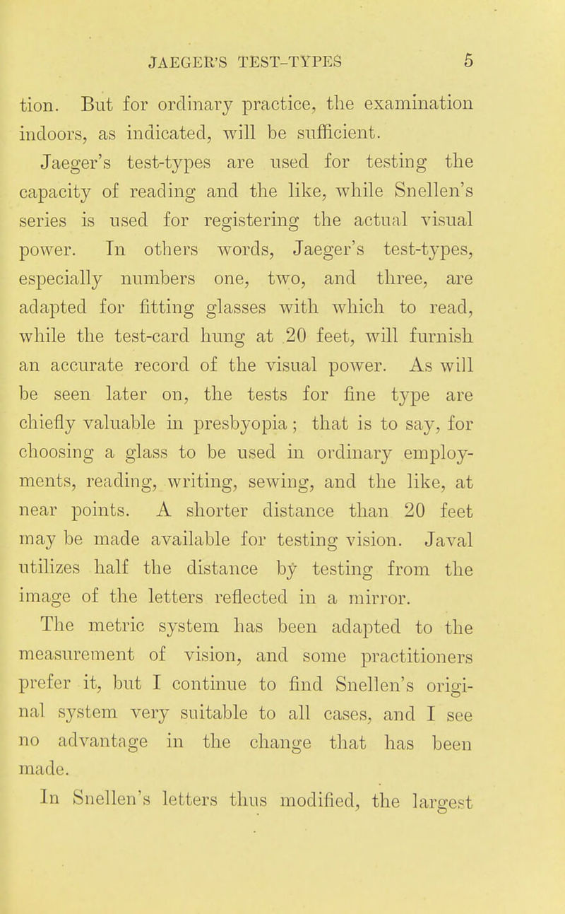 tion. But for ordinary practice, the examination indoors, as indicated, will be sufficient. Jaeger's test-types are used for testing the capacity of reading and the like, while Snellen's series is used for registering the actual visual power. In others words, Jaeger's test-types, especially numbers one, two, and three, are adapted for fitting glasses with which to read, while the test-card hung at .20 feet, will furnish an accurate record of the visual power. As will be seen later on, the tests for fine type are chiefly valuable in presbyopia ; that is to say, for choosing a glass to be used in ordinary employ- ments, reading, writing, sewing, and the like, at near points. A shorter distance than 20 feet may be made available for testing vision. Javal utilizes half the distance by testing from the image of the letters reflected in a mirror. The metric system has been adapted to the measurement of vision, and some practitioners prefer it, but I continue to find Snellen's origi- nal system very suitable to all cases, and I see no advantage in the change that has been made. In Snellen's letters thus modified, the largest