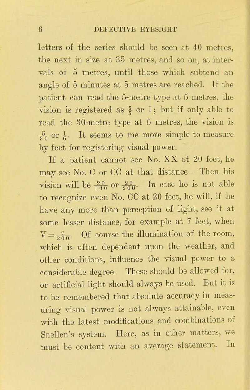 letters of the series should be seen at 40 metres, the next in size at 35 metres, and so on, at inter- vals of 5 metres, until those which subtend an angle of 5 minutes at 5 metres are reached. If the patient can read the 5-metre type at 5 metres, the vision is registered as |- or I; but if only able to read the 30-metre type at 5 metres, the vision is ■g^Q- or -J. It seems to me more simple to measure by feet for registering visual power. If a patient cannot see No. XX at 20 feet, he may see No. C or CC at that distance. Then his vision will be or -^q. In case he is not able to recognize even No. CC at 20 feet, he will, if he have any more than perception of light, see it at some lesser distance, for example at 7 feet, when Y = Of course the illumination of the room, which is often dependent upon the weather, and other conditions, influence the visual power to a considerable degree. These should be allowed for, or artificial light should always be used. But it is to be remembered that absolute accuracy in meas- uring visual power is not always attainable, even with the latest modifications and combinations of Snellen's system. Here, as in other matters, we must be content with an average statement. In