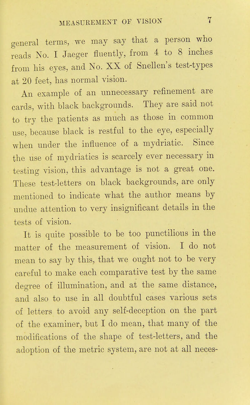 general terms, we may say that a person who reads No. I Jaeger fluently, from 4 to 8 inches from his eyes, and No. XX of Snellen's test-types at 20 feet, has normal vision. An example of an unnecessary refinement are cards, with black backgrounds. They are said not to try the patients as much as those in common use, because black is restful to the eye, especially when under the influence of a mydriatic. Since the use of mydriatics is scarcely ever necessary in testing vision, this advantage is not a great one. These test-letters on black backgrounds, are only mentioned to indicate what the author means by undue attention to very insignificant details in the tests of vision. It is quite possible to be too punctilious in the matter of the measurement of vision. I do not mean to say by this, that we ought not to be very careful to make each comparative test by the same degree of illumination, and at the same distance, and also to use in all doubtful cases various sets of letters to avoid any self-deception on the part of the examiner, but I do mean, that many of the modifications of the shape of test-letters, and the adoption of the metric system, are not at all neces-