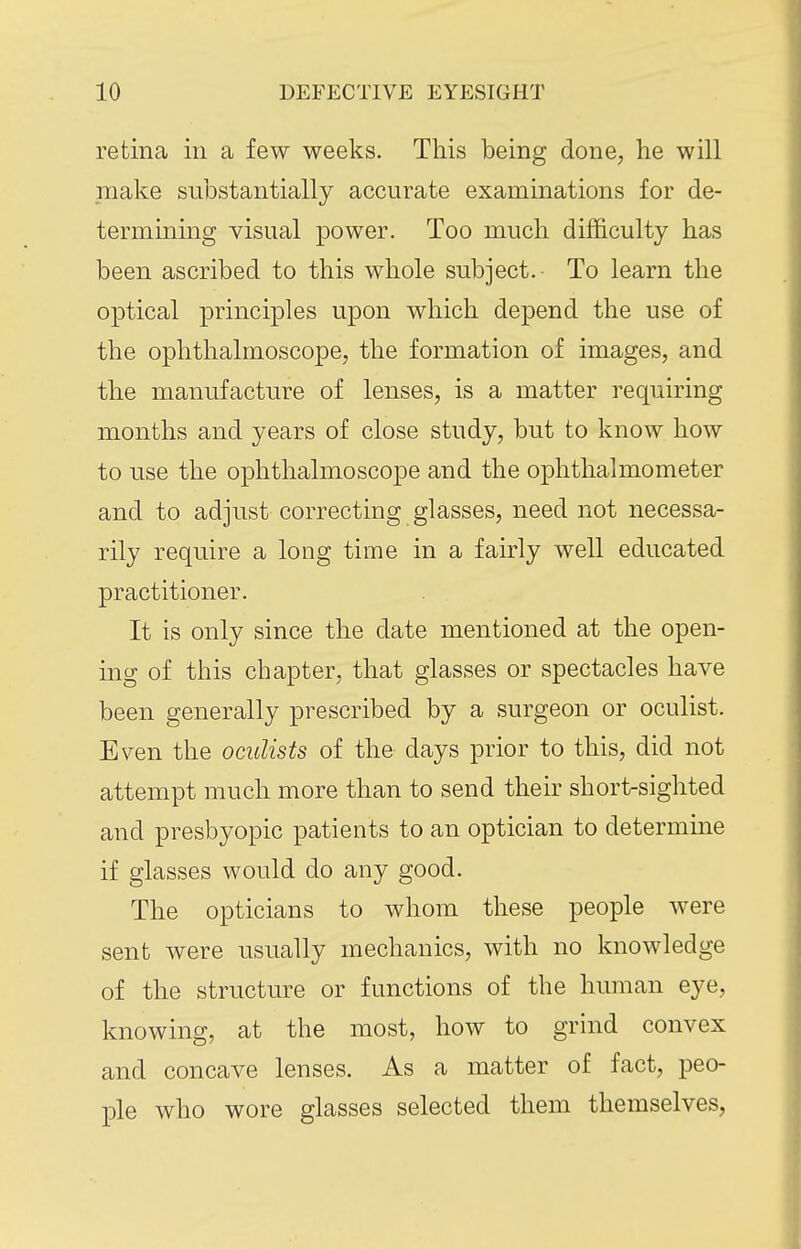 retina in a few weeks. This being done, he will make substantially accurate examinations for de- termining visual power. Too much difficulty has been ascribed to this whole subject. To learn the optical principles upon which depend the use of the ophthalmoscope, the formation of images, and the manufacture of lenses, is a matter requiring months and years of close study, but to know how to use the ophthalmoscope and the ophthalmometer and to adjust correcting glasses, need not necessa- rily require a long time in a fairly well educated practitioner. It is only since the date mentioned at the open- ing of this chapter, that glasses or spectacles have been generally prescribed by a surgeon or oculist. Even the oculists of the days prior to this, did not attempt much more than to send their short-sighted and presbyopic patients to an optician to determine if glasses would do any good. The opticians to whom these people were sent were usually mechanics, with no knowledge of the structure or functions of the human eye, knowing, at the most, how to grind convex and concave lenses. As a matter of fact, peo- ple who wore glasses selected them themselves,