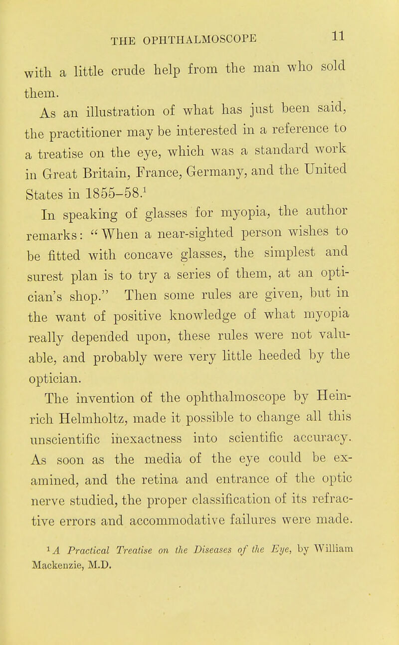 with a little crude help from the man who sold them. As an illustration of what has just been said, the practitioner may be interested in a reference to a treatise on the eye, which was a standard work in Great Britain, France, Germany, and the United States in 1855-58.^ In speaking of glasses for myopia, the author remarks:  When a near-sighted person wishes to be fitted with concave glasses, the simplest and surest plan is to try a series of them, at an opti- cian's shop. Then some rules are given, but in the want of positive knowledge of what myopia really depended upon, these rules were not valu- able, and probably were very little heeded by the optician. The invention of the ophthalmoscope by Hein- rich Helmholtz, made it possible to change all this unscientific inexactness into scientific accuracy. As soon as the media of the eye could be ex- amined, and the retina and entrance of the optic nerve studied, the proper classification of its refrac- tive errors and accommodative failures were made. Practical Treatise on the Diseases of the Eye, by William Mackenzie, M.D.