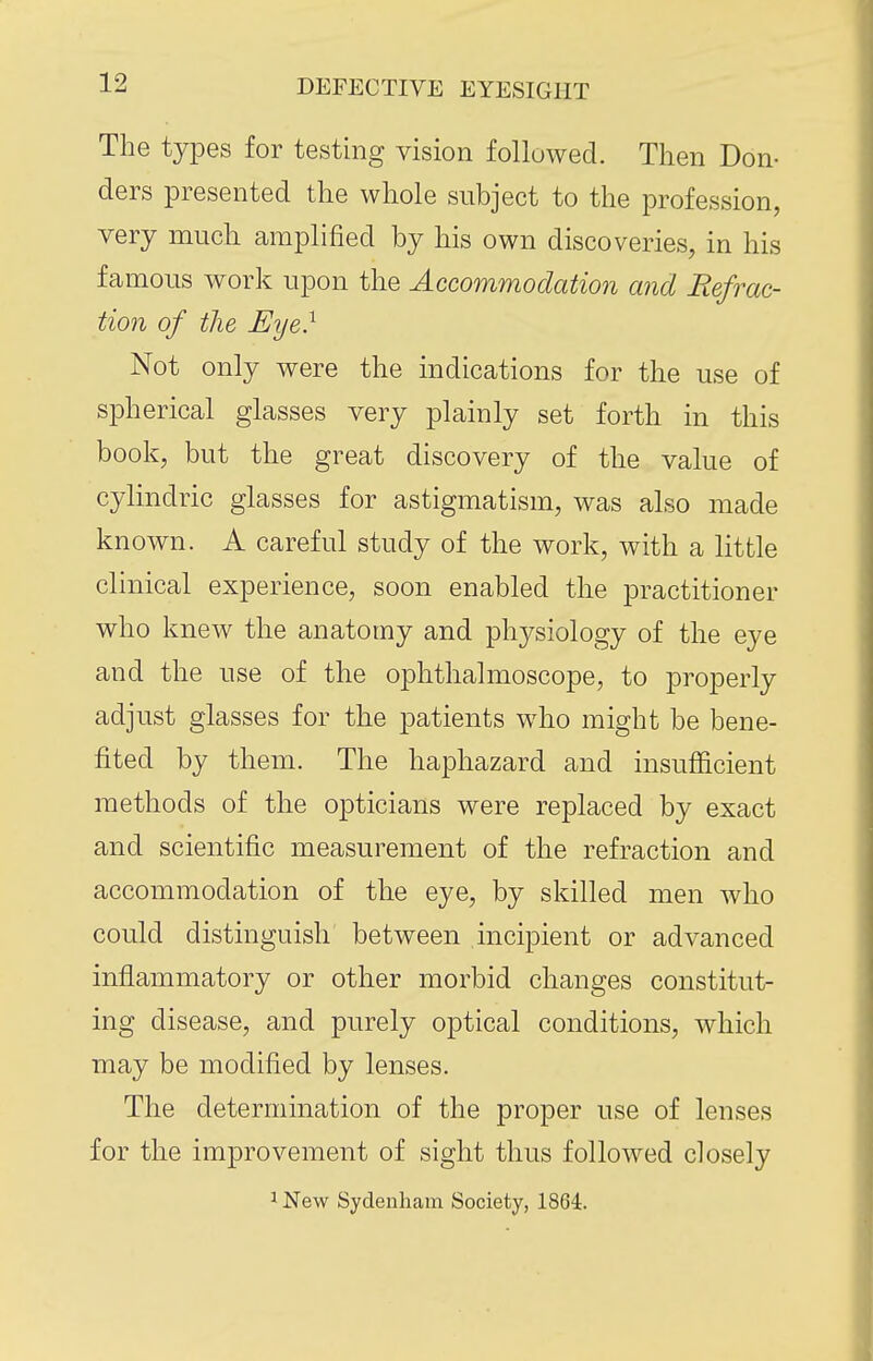 The types for testing vision followed. Then Bon- ders presented the whole subject to the profession, very much amplified by his own discoveries, in his famous work upon the Accommodation and Refrac- tion of the Eye} Not only were the indications for the use of spherical glasses very plainly set forth in this book, but the great discovery of the value of cylindric glasses for astigmatism, was also made known. A careful study of the work, with a little clinical experience, soon enabled the |)ractitioner who knew the anatomy and physiology of the eye and the use of the ophthalmoscope, to properly adjust glasses for the patients who might be bene- fited by them. The haphazard and insufficient methods of the opticians were replaced by exact and scientific measurement of the refraction and accommodation of the eye, by skilled men who could distinguish between incipient or advanced inflammatory or other morbid changes constitut- ing disease, and purely optical conditions, which may be modified by lenses. The determination of the proper use of lenses for the improvement of sight thus followed closely 1 New Sydenham Society, 1864.