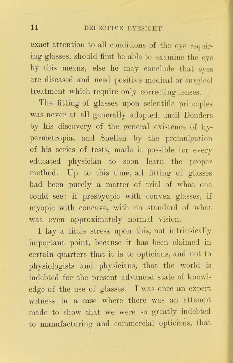 exact attention to all conditions of tlie eye requir- ing glasses, should first be able to examine the eye by this means, else he may conclude that eyes are diseased and need positive medical or surgical treatment which require only correcting lenses. The fitting of glasses upon scientific principles was never at all generally adopted, until Bonders by his discovery of the general existence of hy- permetropia, and Snellen hj the promulgation of his series of tests, made it possible for every educated physician to soon learn the proper method. Up to this time, all fitting of glasses had been purely a matter of trial of what one could see: if presbyopic with convex glasses, if myopic with concave, with no standard of what was even approximately normal vision. I lay a little stress upon this, not intrinsically important point, because it has been claimed in certain quarters tbat it is to opticians, and not to physiologists and physicians, that the world is indebted for the present advanced state of knowl- edge of the use of glasses. I was once an expert witness in a case where there was an attempt made to show that we were so greatly indebted to manufacturing and commercial opticians, that