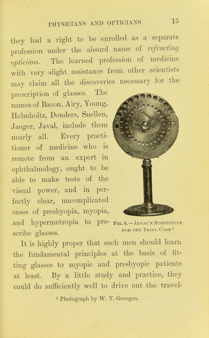 PHYSICIANS AND OPTICIANS they had a right to be enrolled as a separate profession under the absurd name of refracting opticians. The learned profession of medicme with very slight assistance from other scientists may claim all the discoveries necessary for the prescription of glasses. The names of Bacon, Airy, Young, Helmholtz, Bonders, Snellen, Jaeger, Javal, include them nearly all. Every practi- tioner of medicine who is remote from an expert in ophthalmology, ought to be able to make tests of the visual power, and in per- fectly clear, uncomplicated cases of presbyopia, myopia, and hypermetropia to pre- fig. 4.—Javal's substitute ., T FOB THE Trial Case ^ scribe glasses. It is highly proper that such men should learn the fundamental principles at the basis of fit- ting glasses to myopic and presbyopic patients at least. By a little study and practice, they could do sufficiently well to drive out the travel- 1 Photograph by W. T. Georgen.