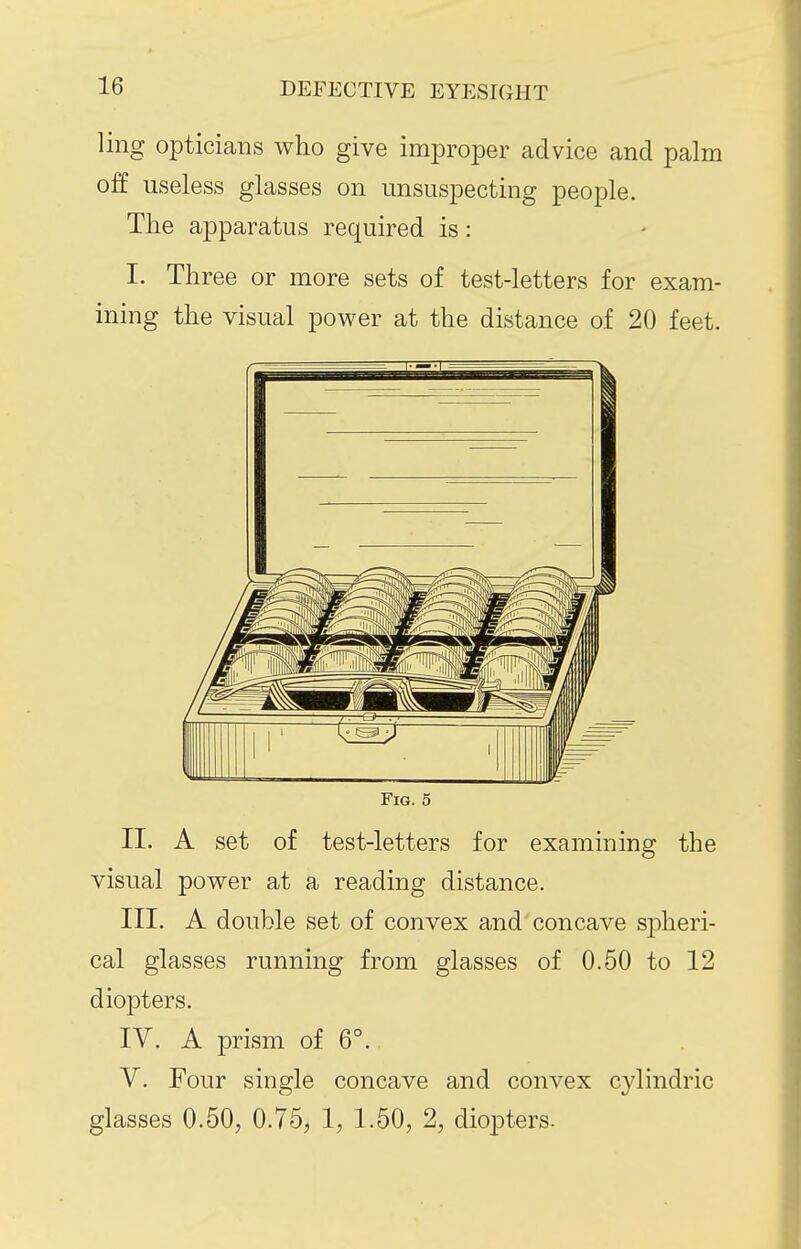 ling opticians who give improper advice and palm off useless glasses on unsuspecting people. The apparatus required is: I. Three or more sets of test-letters for exam- ining the visual power at the distance of 20 feet. Fig. 5 II. A set of test-letters for examining the visual power at a reading distance. III. A double set of convex and concave sj)heri- cal glasses running from glasses of 0.50 to 12 diopters. IV. A prism of 6°. V. Four single concave and convex cylindric glasses 0.50, 0.75, 1, 1.50, 2, diopters-