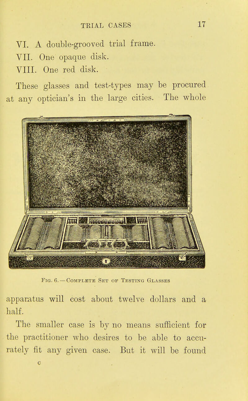 VI. A double-grooved trial frame. VII. One opaque disk. VIII. One red disk. These glasses and test-types may be procured at any optician's in the large cities. The whole Fig. 6. — Complete Set of Testing Glasses apparatus will cost about twelve dollars and a half. The smaller case is by no means sufficient for the practitioner who desires to be able to accu- rately fit any given case. But it will be found c