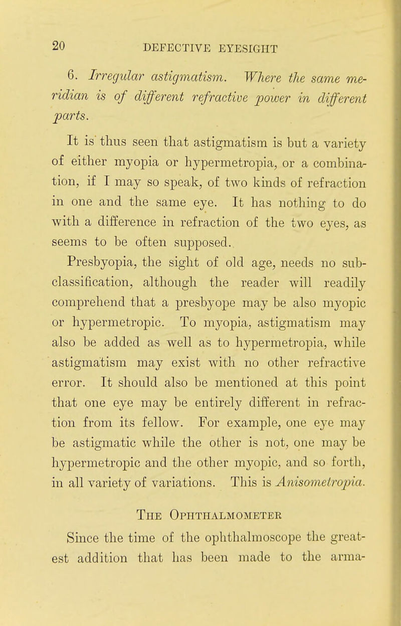 6. Irregular astigmatism. Where the same me- ridian is of different refractive power in different parts. It is' thus seen that astigmatism is but a variety of either myopia or hypermetropia, or a combiner tion, if I may so speak, of two kinds of refraction in one and the same eye. It has nothing to do with a difference in refraction of the two e3^es, as seems to be often supposed. Presbyopia, the sight of old age, needs no sub- classification, although the reader will readily comprehend that a presbyope may be also myopic or hypermetropic. To myopia, astigmatism may also be added as well as to hypermetropia, while astigmatism may exist with no other refractive error. It should also be mentioned at this point that one eye may be entirely different in refrac- tion from its fellow. For example, one eye may be astigmatic while the other is not, one may be hypermetropic and the other myopic, and so forth, in all variety of variations. This is Anisometropia. The Ophthalmometer Since the time of the ophthalmoscope the great- est addition that has been made to the arma-