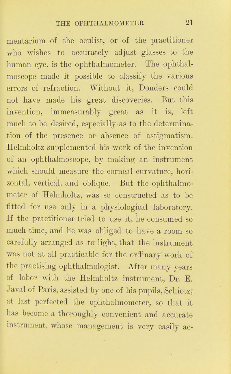 mentarium of tlie oculist, or of the practitioner who wishes to accurately adjust glasses to the liuman eye, is the ojDhthalmometer. The ophthal- moscope made it possible to classify tlie various errors of refraction. Without it, Bonders could not have made his great discoveries. But this invention, immeasurably great as it is, left much to be desired, especially as to the determina- tion of the presence or absence of astigmatism. Helmholtz supplemented his work of the invention of an ophthalmoscope, by making an instrument which should measure the corneal curvature, hori- zontal, vertical, and oblique. But the ophthalmo- meter of Helmlioltz, was so constructed as to be fitted for use only in a physiological laboratory. If the practitioner tried to use it, he consumed so much, time, and he was obliged to have a room so carefully arranged as to light, that the instrument was not at all practicable for the ordinary work of the practising ophthalmologist. After many years of labor with the Helmholtz instrument. Dr. E. Javal of Paris, assisted by one of his pupils, Schiotz; at last perfected the ophthalmometer, so that it has become a thoroughly convenient and accurate instrument, whose management is very easily ac-