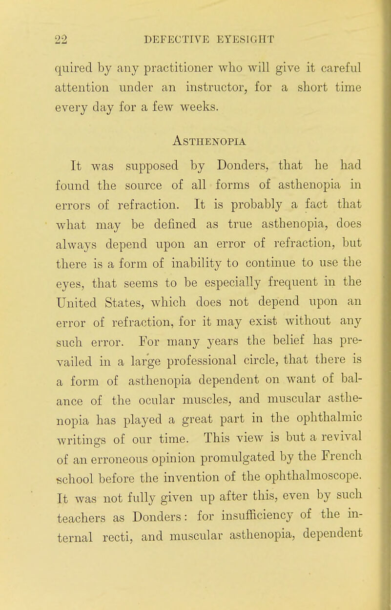 quired by any practitioner who will give it careful attention under an instructor, for a short time every day for a few weeks. Asthenopia It was supposed by Bonders, that he had found the source of all forms of asthenopia in errors of refraction. It is probably a fact that what may be defined as true asthenopia, does always depend upon an error of refraction, but there is a form of inability to continue to use the eyes, that seems to be especially frequent in the United States, which does not depend upon an error of refraction, for it may exist without any such error. For many years the belief has pre- vailed in a large professional circle, that there is a form of asthenopia dependent on want of bal- ance of the ocular muscles, and muscular asthe- nopia has played a great part in the ophthalmic writings of our time. This view is but a revival of an erroneous opinion promulgated by the French school before the invention of the ophthalmoscope. It was not fully given up after this, even by such teachers as Bonders: for insufficiency of the in- ternal recti, and muscular asthenopia, dependent