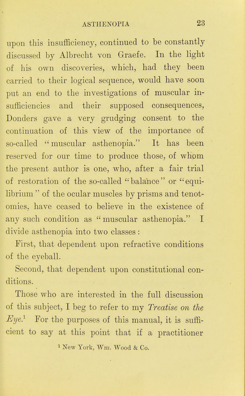 upon this insufficiency, continued to be constantly discussed by Albrecht von Graefe. In the light of his own discoveries, which, had they been carried to their logical sequence, would have soon put an end to the investigations of muscular in- sufficiencies and their supposed consequences. Bonders gave a very grudging consent to the continuation of this view of the importance of so-called muscular asthenopia. It has been reserved for our time to produce those, of whom the present author is one, who, after a fair trial of restoration of the so-called balance or equi- librium  of the ocular muscles by prisms and tenot- omies, have ceased to believe in the existence of any such condition as muscular asthenopia. I divide asthenopia into two classes : First, that dependent upon refractive conditions of the eyeball. Second, that dependent upon constitutional con- ditions. Those who are interested in the full discussion of this subject, I beg to refer to my Treatise on the Eye} For the purposes of this manual, it is suffi- cient to say at this point that if a practitioner 1 New York, Wm. Wood & Co.