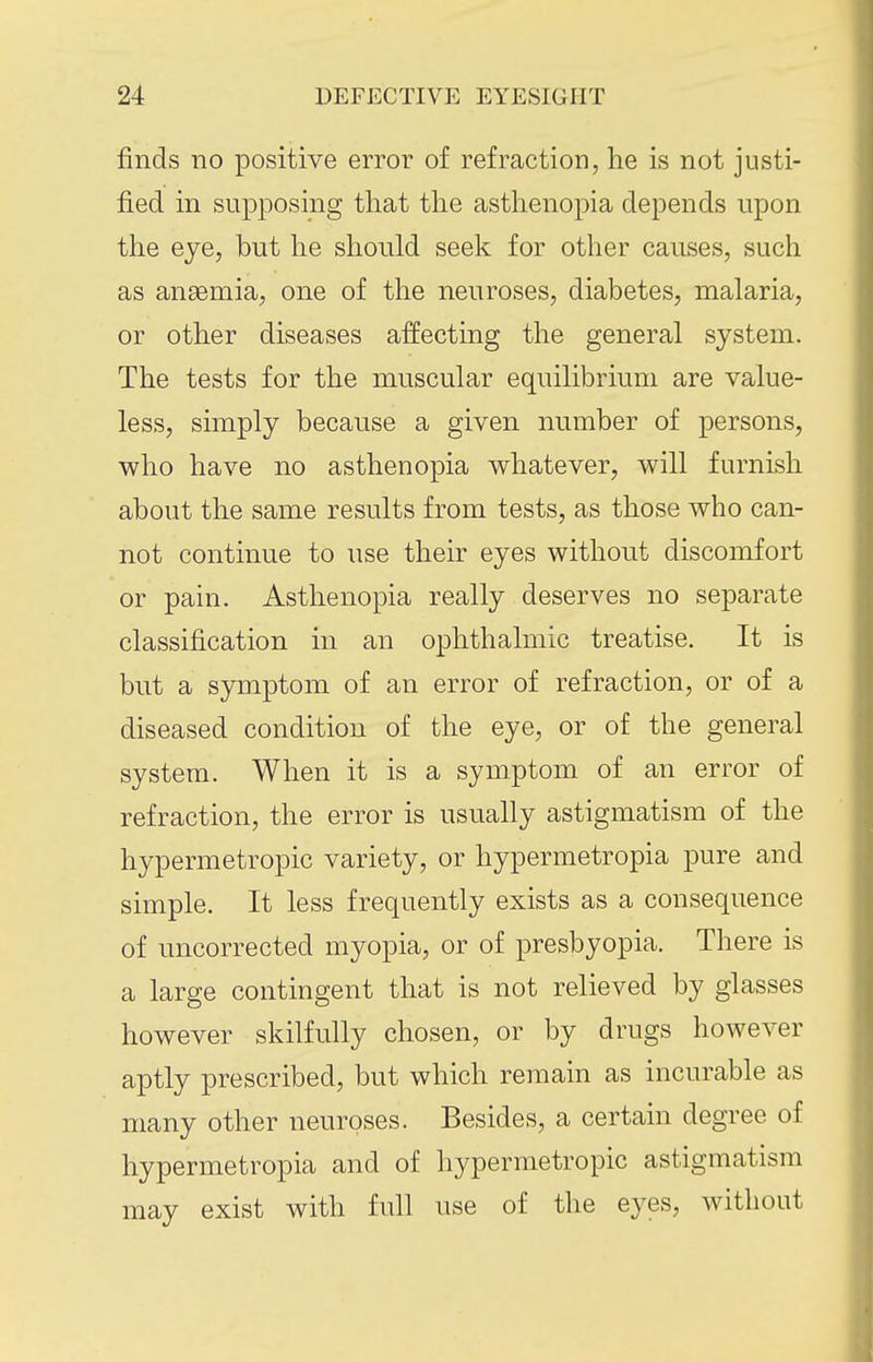 finds no positive error of refraction, he is not justi- fied in supposing that the asthenopia depends upon the eye, but he should seek for other causes, such as anaemia, one of the neuroses, diabetes, malaria, or other diseases affecting the general system. The tests for the muscular equilibrium are value- less, simply because a given number of persons, who have no asthenopia whatever, will furnish about the same results from tests, as those who can- not continue to use their eyes without discomfort or pain. Asthenopia really deserves no separate classification in an ophthalmic treatise. It is but a symptom of an error of refraction, or of a diseased condition of the eye, or of the general system. When it is a symptom of an error of refraction, the error is usually astigmatism of the hypermetropic variety, or hypermetropia pure and simple. It less frequently exists as a consequence of uncorrected myopia, or of presbyopia. There is a large contingent that is not relieved by glasses however skilfully chosen, or by drugs however aptly prescribed, but which remain as incurable as many other neuroses. Besides, a certain degree of hypermetropia and of hypermetropic astigmatism may exist with full use of the eyes, without