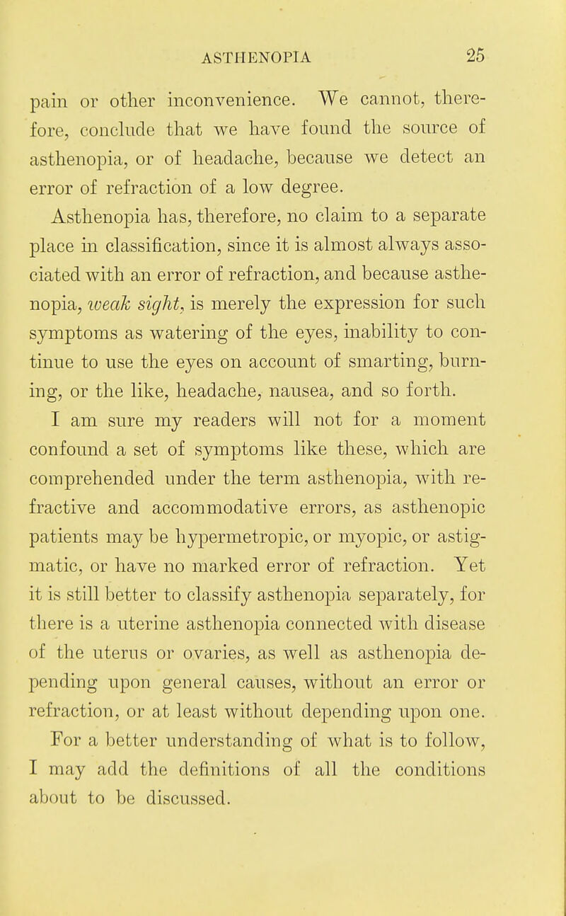 pain or other inconvenience. We cannot, there- fore, conckicle that we have found the source of asthenopia, or of headache, because we detect an error of refraction of a low degree. Asthenopia has, therefore, no claim to a separate place m classification, since it is almost always asso- ciated with an error of refraction, and because asthe- nopia, loeak sight, is merely the expression for such symptoms as watering of the eyes, inability to con- tinue to use the eyes on account of smarting, burn- ing, or the like, headache, nausea, and so forth. I am sure my readers will not for a moment confound a set of symptoms like these, which are comprehended under the term asthenopia, with re- fractive and accommodative errors, as asthenopic patients may be hypermetropic, or myopic, or astig- matic, or have no marked error of refraction. Yet it is still better to classify asthenopia separately, for there is a uterine asthenopia connected with disease of the uterus or ovaries, as well as asthenopia de- pending upon general causes, without an error or refraction, or at least without depending upon one. For a better understanding of what is to follow, I may add the definitions of all the conditions about to be discussed.