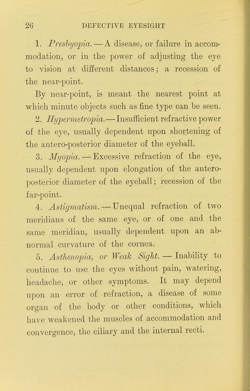 1. Freshyojna.—A disease, or failure in accom- modation, or in the power of adjusting the eye to vision at different distances; a recession of the near-point. By near-point, is meant the nearest point at which minute objects such as fine type can be seen. 2. Uypermetropia.—Insufficient refractive power of the eye, usually dependent upon shortening of the antero-posterior diameter of the eyeball. 3. iLTz/opia. ^ Excessive refraction of the eye, usually dependent upon elongation of the antero- posterior diameter of the eyeball; recession of the far-point. 4. Astigmatism. — Unequal refraction of two meridians of the same eye, or of one and the same meridian, usually dependent upon an ab- normal curvature of the cornea. 5. Asthenopia, or Weak Sight. — Inability to continue to use the eyes without pain, watering, headache, or other symptoms. It may depend upon an error of refraction, a disease of some organ of the body or other conditions, which have weakened the muscles of accommodation and convero-ence, the ciliary and the internal recti.