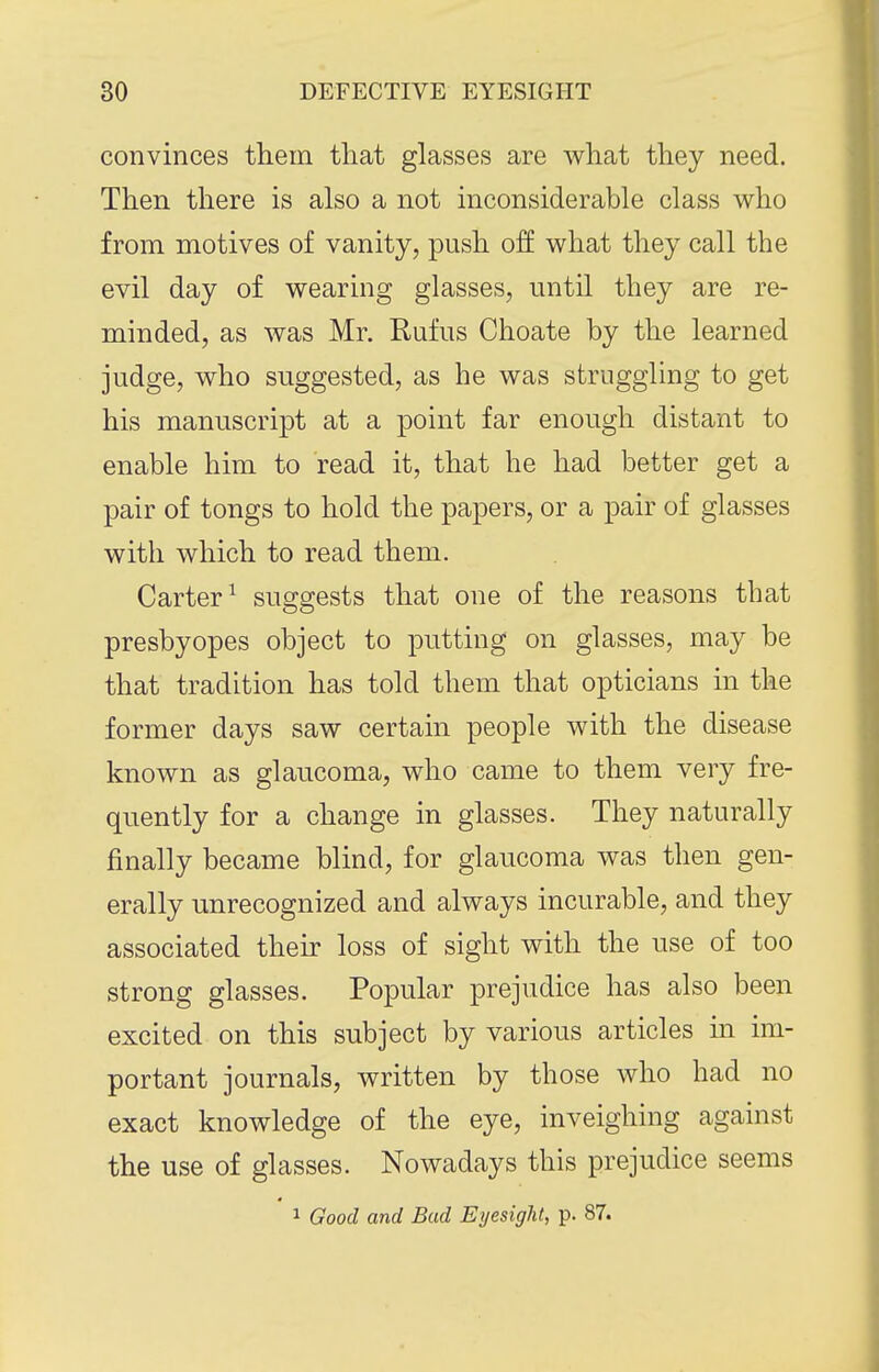 convinces them that glasses are what they need. Then there is also a not inconsiderable class who from motives of vanity, push off what they call the evil day of wearing glasses, until they are re- minded, as was Mr. Rufus Choate by the learned judge, who suggested, as he was struggling to get his manuscript at a point far enough distant to enable him to read it, that he had better get a pair of tongs to hold the papers, or a pair of glasses with which to read them. Carter^ suggests that one of the reasons that presbyopes object to putting on glasses, may be that tradition has told them that opticians in the former days saw certain people with the disease known as glaucoma, who came to them very fre- quently for a change in glasses. They naturally finally became blind, for glaucoma was then gen- erally unrecognized and always incurable, and they associated their loss of sight with the use of too strong glasses. Popular prejudice has also been excited on this subject by various articles in im- portant journals, written by those who had no exact knowledge of the eye, inveighing against the use of glasses. Nowadays this prejudice seems 1 Good and Bud Eyesight, p. 87.